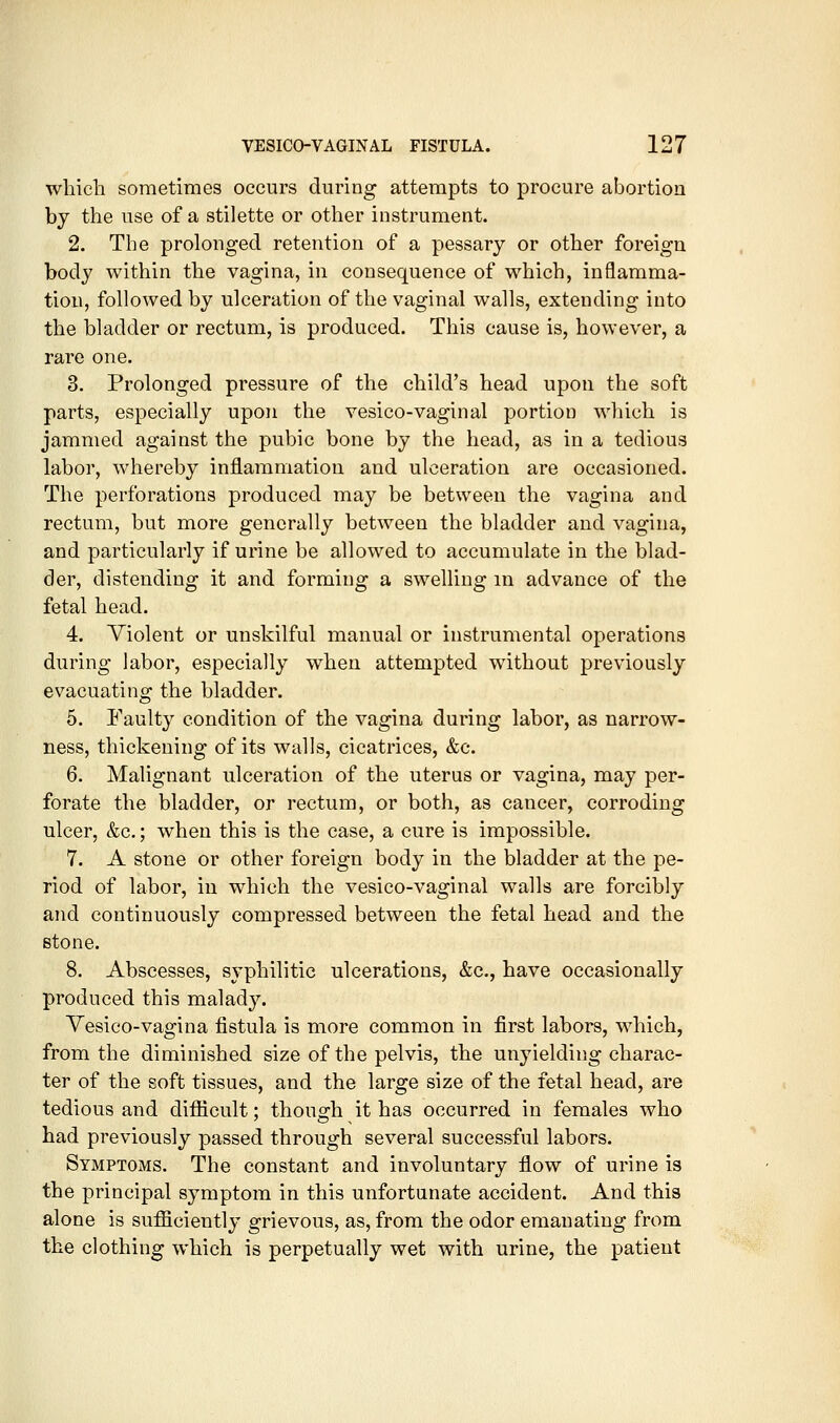 which sometimes occurs during attempts to procure abortion by the use of a stilette or other instrument. 2. The prolonged retention of a pessary or other foreign body within the vagina, in consequence of which, inflamma- tion, followed by ulceration of the vaginal walls, extending into the bladder or rectum, is produced. This cause is, however, a rare one. 3. Prolonged pressure of the child's head upon the soft parts, especially upon the vesico-vaginal portion which is jammed against the pubic bone by the head, as in a tedious labor, whereby inflammation and ulceration are occasioned. The perforations produced may be between the vagina and rectum, but more generally between the bladder and vagina, and particularly if urine be allowed to accumulate in the blad- der, distending it and forming a swelling in advance of the fetal head. 4. Violent or unskilful manual or instrumental operations during labor, especially when attempted without previously evacuating the bladder. 5. Faulty condition of the vagina during labor, as narrow- ness, thickening of its walls, cicatrices, &c. 6. Malignant ulceration of the uterus or vagina, may per- forate the bladder, or rectum, or both, as cancer, corroding ulcer, &c.; when this is the case, a cure is impossible. 7. A stone or other foreign body in the bladder at the pe- riod of labor, in which the vesico-vaginal walls are forcibly and continuously compressed between the fetal head and the Btone. 8. Abscesses, syphilitic ulcerations, &c., have occasionally produced this malady. Yesico-vagina fistula is more common in first labors, which, from the diminished size of the pelvis, the unyielding charac- ter of the soft tissues, and the large size of the fetal head, are tedious and difficult: thoufi^h it has occurred in females who had previously passed through several successful labors. Symptoms. The constant and involuntary flow of urine is the principal symptom in this unfortunate accident. And this alone is sufficiently grievous, as, from the odor emanating from the clothing which is perpetually wet with urine, the patient