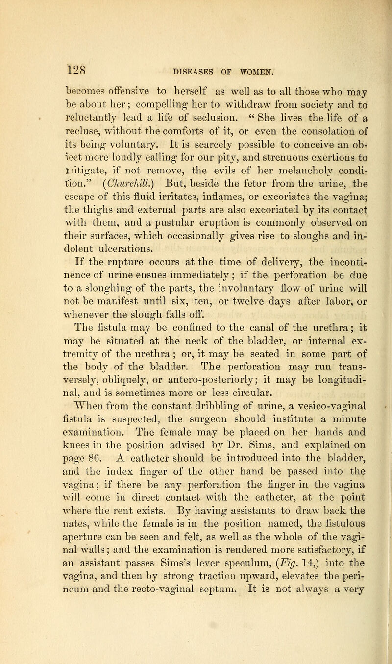 becomes offensive to herself as well as to all those who may be about her; compelling her to withdraw from society and to reluctantly lead a life of seclusion.  She lives the life of a recluse, without the comforts of it, or even the consolation of its being voluntary. It is scarcely possible to conceive an ob- ject more loudly calling for our pity, and strenuous exertions to 1 litigate, if not remove, the evils of her melancholy condi- tion. {Churchill.) But, beside the fetor from the urine, the escape of this fluid irritates, inflames, or excoriates the vagina; the thighs and external parts are also excoriated by its contact with them, and a pustular eruption is commonly observed on their surfaces, which occasionally gives rise to sloughs and in- dolent ulcerations. If the rupture occurs at the time of delivery, the inconti- nence of urine ensues immediately ; if the perforation be due to a sloughing of the parts, the involuntary flow of urine will not be manifest until six, ten, or twelve days after labor, or whenever the slough falls oft'. The fistula may be confined to the canal of the urethra; it may be situated at the neck of the bladder, or internal ex- tremity of the urethra ; or, it may be seated in some part of the body of the bladder. The perforation may run trans- versely, obliquely, or antero-posteriorly; it may be longitudi- nal, and is sometimes more or less circular. When from the constant dribbling of urine, a vesico-vaginal fistula is suspected, the surgeon should institute a minute examination. The female may be placed on her hands and knees in the position advised by Dr. Sims, and explained on page 86. A catheter should be introduced into the bladder, and the index finger of the other hand be passed into the vagina; if there be any perforation the finger in the vagina will come in direct contact with the catheter, at the point where the rent exists. By having assistants to draw back the nates, while the female is in the position named, the fistulous aperture can be seen and felt, as well as the whole of the vagi- nal walls; and the examination is rendered more satisfactory, if an assistant passes Sims's lever speculum, {Fig. 14,) into the vagina, and then by strong traction upward, elevates the peri- neum and the recto-vaginal septum. It is not always a very