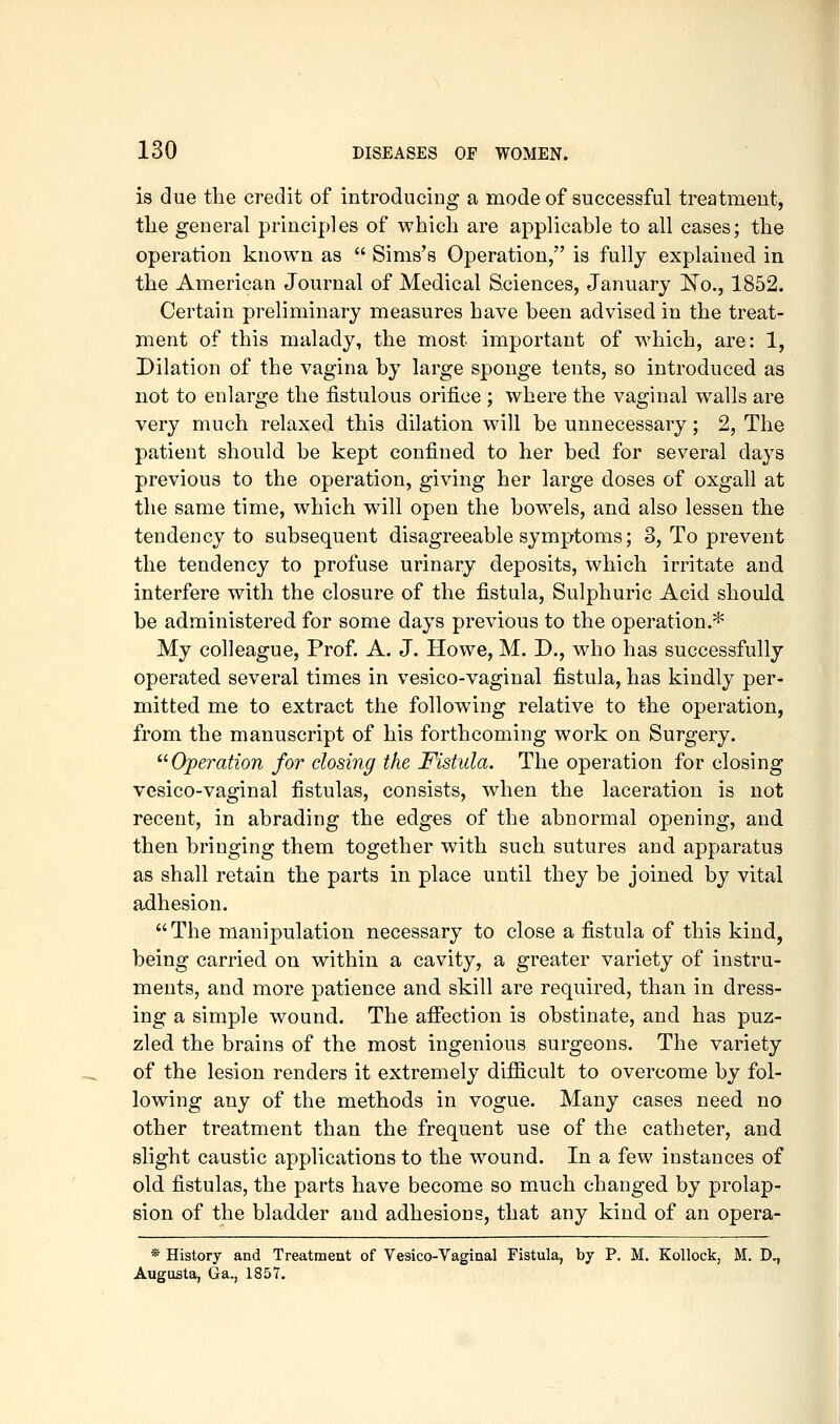 is due the credit of introducing a mode of successful treatment, tlie general principles of which are applicable to all cases; the operation known as  Sims's Operation, is fully explained in the American Journal of Medical Sciences, January Ko., 1852. Certain preliminary measures have been advised in the treat- ment of this malady, the most important of which, are: 1, Dilation of the vagina by large sponge tents, so introduced as not to enlarge the fistulous orifice ; where the vaginal walls are very much relaxed this dilation will be unnecessary; 2, The patient should be kept confined to her bed for several days previous to the operation, giving her large doses of oxgall at the same time, which will open the bowels, and also lessen the tendency to subsequent disagreeable symptoms; 3, To prevent the tendency to profuse urinary deposits, which irritate and interfere with the closure of the fistula. Sulphuric Acid should be administered for some days previous to the operation.* My colleague, Prof. A. J. Howe, M. D., who has successfully operated several times in vesico-vaginal fistula, has kindly per- mitted me to extract the following relative to the operation, from the manuscript of his forthcoming work on Surgery. ^^Operation for dosing the Fistula. The operation for closing vesico-vaginal fistulas, consists, when the laceration is not recent, in abrading the edges of the abnormal opening, and then bringing them together with such sutures and apparatus as shall retain the parts in place until they be joined by vital adhesion. The manipulation necessary to close a fistula of this kind, being carried on within a cavity, a greater variety of instru- ments, and more patience and skill are required, than in dress- ing a simple wound. The afiection is obstinate, and has puz- zled the brains of the most ingenious surgeons. The variety of the lesion renders it extremely difficult to overcome by fol- lowing any of the methods in vogue. Many cases need no other treatment than the frequent use of the catheter, and slight caustic applications to the wound. In a few instances of old fistulas, the parts have become so m.uch changed by prolap- sion of the bladder and adhesions, that any kind of an opera- * History and Treatment of Vesico-Vaginal Fistula, by P. M. Kollock, M. D., Augusta, Ga., 1857.