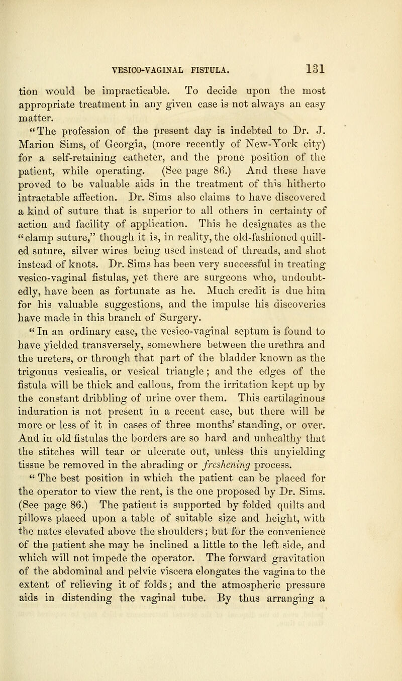 tion would be impracticable. To decide upon the most appropriate treatment in any given case is not always an easy matter. The profession of the present day is indebted to Dr. J. Marion Sims, of Georgia, (more recently of ITew-York cit}^) for a self-retaining catheter, and the prone position of the patient, while operating. (See page 86.) And these have proved to bo valuable aids in the treatment of this hitherto intractable affection. Dr. Sims also claims to have discovered a kind of suture that is superior to all others in certainty of action and facility of application. This he designates as the clamp suture, though it is, in reality, the old-fashioned quill- ed suture, silver wires being used instead of threads, and shot instead of knots. Dr. Sims has been very successful in treating vesico-vaginal fistulas, yet there are surgeons who, undoubt- edly, have been as fortunate as he. Much credit is due him for his valuable suggestions, and the impulse his discoveries have made in this branch of Surgery.  In an ordinary case, the vesico-vaginal septum is found to have yielded transversely, somewhere between the urethra and the ureters, or through that part of the bladder known as the trigonus vesicalis, or vesical triangle; and the edges of the fistula will be thick and callous, from the irritation kept up by the constant dribbling of urine over them. This cartilaginous induration is not present in a recent case, but there will be more or less of it in cases of three months' standing, or over. And in old fistulas the borders are so hard and unhealthy that the stitches will tear or ulcerate out, unless this unyielding tissue be removed in the abrading or freshening process.  The best position in which the patient can be placed for the operator to view the rent, is the one proposed by Dr. Sims. (See page 86.) The patient is supported by folded quilts and pillows placed upon a table of suitable size and height, with the nates elevated above the shoulders; but for the convenience of the patient she may be inclined a little to the left side, and which will not impede the operator. The forward gravitation of the abdominal and pelvic viscera elongates the vagina to the extent of relieving it of folds; and the atmospheric pressure aids in distending the vaginal tube. By thus arranging a