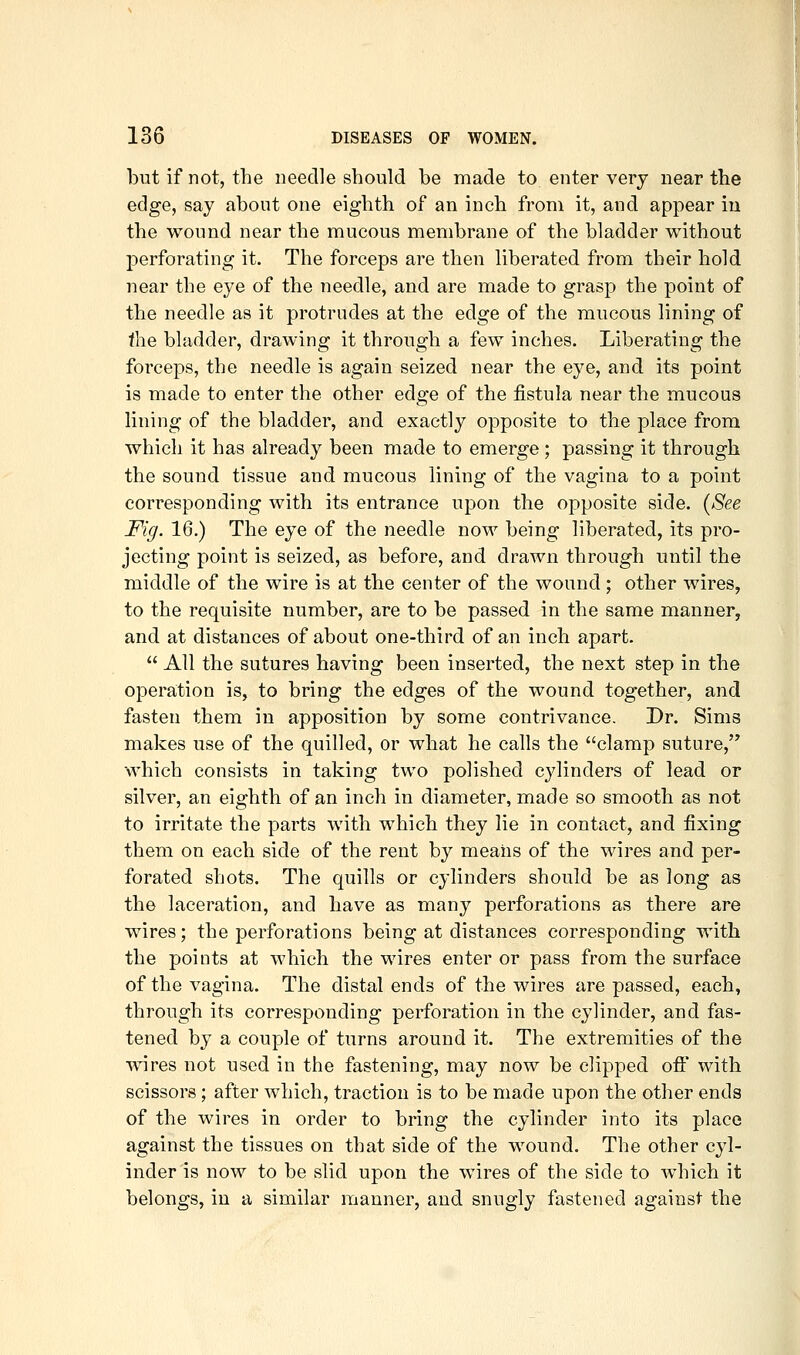 but if not, the needle should be made to enter very near the edge, say about one eighth of an inch from it, and appear in the wound near the mucous membrane of the bladder without perforating it. The forceps are then liberated from their hold near the eye of the needle, and are made to grasp the point of the needle as it protrudes at the edge of the mucous lining of the bladder, drawing it through a few inches. Liberating the forceps, the needle is again seized near the eye, and its point is made to enter the other edge of the fistula near the mucous lining of the bladder, and exactly opposite to the place from which it has already been made to emerge ; passing it through the sound tissue and mucous lining of the vagina to a point corresponding with its entrance upon the opposite side. {See Fig. 16.) The eye of the needle noM being liberated, its pro- jecting point is seized, as before, and drawn through until the middle of the wire is at the center of the wound; other wires, to the requisite number, are to be passed in the same manner, and at distances of about one-third of an inch apart.  All the sutures having been inserted, the next step in the operation is, to bring the edges of the wound together, and fasten them in apposition by some contrivance. Dr. Sims makes use of the quilled, or what he calls the clamp suture, •which consists in taking two polished cylinders of lead or silver, an eighth of an inch in diameter, made so smooth as not to irritate the parts with which they lie in contact, and fixing them on each side of the rent by means of the wires and per- forated shots. The quills or cylinders should be as long as the laceration, and have as many perforations as there are wires; the perforations being at distances corresponding with the points at which the wires enter or pass from the surface of the vagina. The distal ends of the wires are passed, each, through its corresponding perforation in the cylinder, and fas- tened by a couple of turns around it. The extremities of the wires not used in the fastening, may now be clipped oft* with scissors; after Avhich, traction is to be made upon the other ends of the wires in order to bring the cylinder into its place against the tissues on that side of the wound. The other cyl- inder is now to be slid upon the wires of the side to which it belongs, in a similar manner, and snugly fastened against the