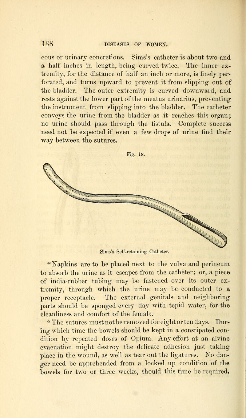 cous or urinary concretions. Sims's catheter is about two and a half inches in length, being curved twice. The inner ex- tremity, for the distance of half an inch or more, is finely per- forated, and turns upward to prevent it from slipping out of the bladder. The outer extremity is curved downward, and rests against the lower part of the meatus urinarius, preventing the instrument from slipping into the bladder. The catheter conveys the urine from the bladder as it reaches this organ; no urine should pass through the fistula. Complete success need not be expected if even a few drops of urine find their way between the sutures. ■ Fig. 18. Sims's Self-retaining Catheter. !Napkins are to be placed next to the vulva and perineum to absorb the urine as it escapes from the catheter; or, a piece of india-rubber tubing may be fastened over its outer ex- tremity, through which the urine may be conducted to a proper receptacle. The external genitals and neighboring parts should be sponged every day with tepid water, for the cleanliness and comfort of the female.  The sutures must not be removed for eight or ten days. Dur- ing which time the bowels should be kept in a constipated con- dition by repeated doses of Opium. Any effort at an alvine evacuation might destroy the delicate adhesion just taking place in the wound, as well as tear out the ligatures. jSTo dan- ger need be apprehended from a locked up condition of the bowels for two or three weeks, should this time be required.
