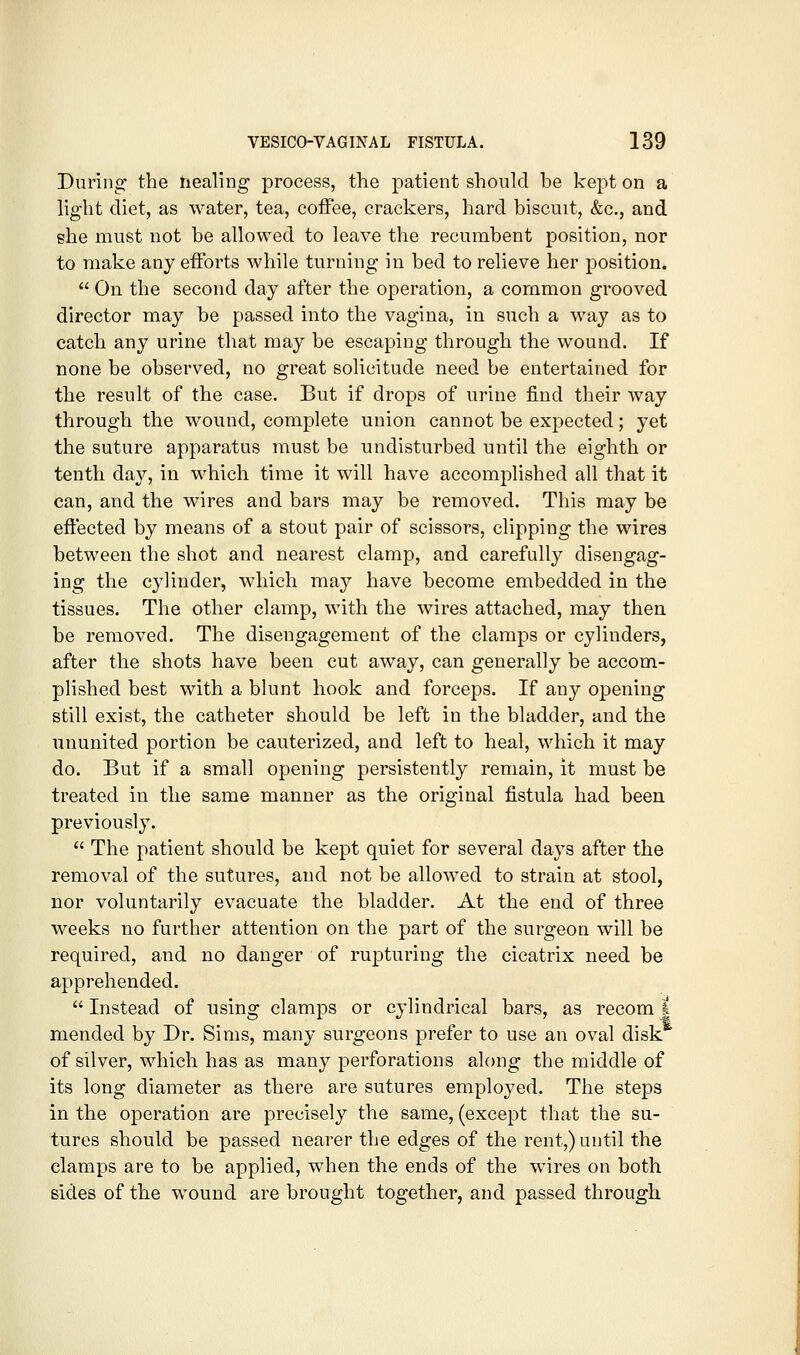 During the healing process, the patient should be kept on a light diet, as water, tea, coffee, crackers, hard biscuit, &c., and she must not be allowed to leave the recumbent position, nor to make any efforts while turning in bed to relieve her position.  On the second day after the operation, a common grooved director may be passed into the vagina, in such a way as to catch any urine that may be escaping through the wound. If none be observed, no great solicitude need be entertained for the result of the case. But if drops of urine find their way through the wound, complete union cannot be expected; yet the suture apparatus must be undisturbed until the eighth or tenth day, in which time it will have accomplished all that it can, and the wires and bars may be removed. This may be effected by means of a stout pair of scissors, clipping the wires between the shot and nearest clamp, and carefully disengag- ing the cylinder, which may have become embedded in the tissues. The other clamp, with the wires attached, may then be removed. The disengagement of the clamps or cylinders, after the shots have been cut away, can generally be accom- plished best with a blunt hook and forceps. If any opening still exist, the catheter should be left in the bladder, and the ununited portion be cauterized, and left to heal, which it may do. But if a small opening persistently remain, it must be treated in the same manner as the original fistula had been previously.  The patient should be kept quiet for several days after the removal of the sutures, and not be allowed to strain at stool, nor voluntarily evacuate the bladder. At the end of three weeks no further attention on the part of the surgeon will be required, and no danger of rupturing the cicatrix need be apprehended.  Instead of using clamps or cylindrical bars, as recom | mended by Dr. Sims, many surgeons prefer to use an oval disk of silver, which has as many perforations along the middle of its long diameter as there are sutures employed. The steps in the operation are precisely the same, (except that the su- tures should be passed nearer the edges of the rent,) until the clamps are to be applied, when the ends of the wires on both sides of the wound are brought together, and passed through.