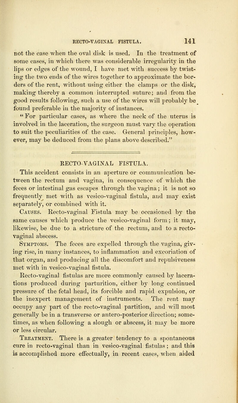 not the case when the oval disk is nsed. In the treatment of some cases, in which there was considerable irregularity in the lips or edges of the wound, I have met with success by twist- ing the two ends of the wires together to approximate the bor- ders of the rent, without using either the clamps or the disk, making thereby a common interrupted suture; and from the good results following, such a use of the wires will probably be found preferable in the majority of instances.  For particular cases, as where the neck of the uterus is involved in the laceration, the surgeon must vary the operation to suit the peculiarities of the case. General principles, how- ever, may be deduced from the plans above described. RECTO-VAGINAL FISTULA. This accident consists in an aperture or communication be- tween the rectum and vagina, in consequence of which the feces or intestinal gas escapes through the vagina; it is not so frequently met with as vesico-vaginal fistula, and may exist separately, or combined with it. Causes. Recto-vaginal Fistula may be occasioned by the same causes which produce the vesico-vaginal form; it may, likewise, be due to a stricture of the rectum, and to a recto- vaginal abscess. Symptoms. The feces are expelled through the vagina, giv- ing rise, in many instances, to inflammation and excoriation of that organ, and producing all the discomfort and repulsiveness met with in vesico-vaginal fistula. Recto-vaginal fistulas are more commonly caused by lacera- tions produced during parturition, either by long continued pressure of the fetal head, its forcible and rapid expulsion, or the inexpert management of instruments. The rent may occupy any part of the recto-vaginal partition, and will most generally be in a transverse or antero-posterior direction; some- times, as when following a slough or abscess, it may be more or less circular. Treatment. There is a greater tendency to a spontaneous cure in recto-vaginal than in vesico-vaginal fistulas; and this is accomplished more effectually, in recent cases, when aided