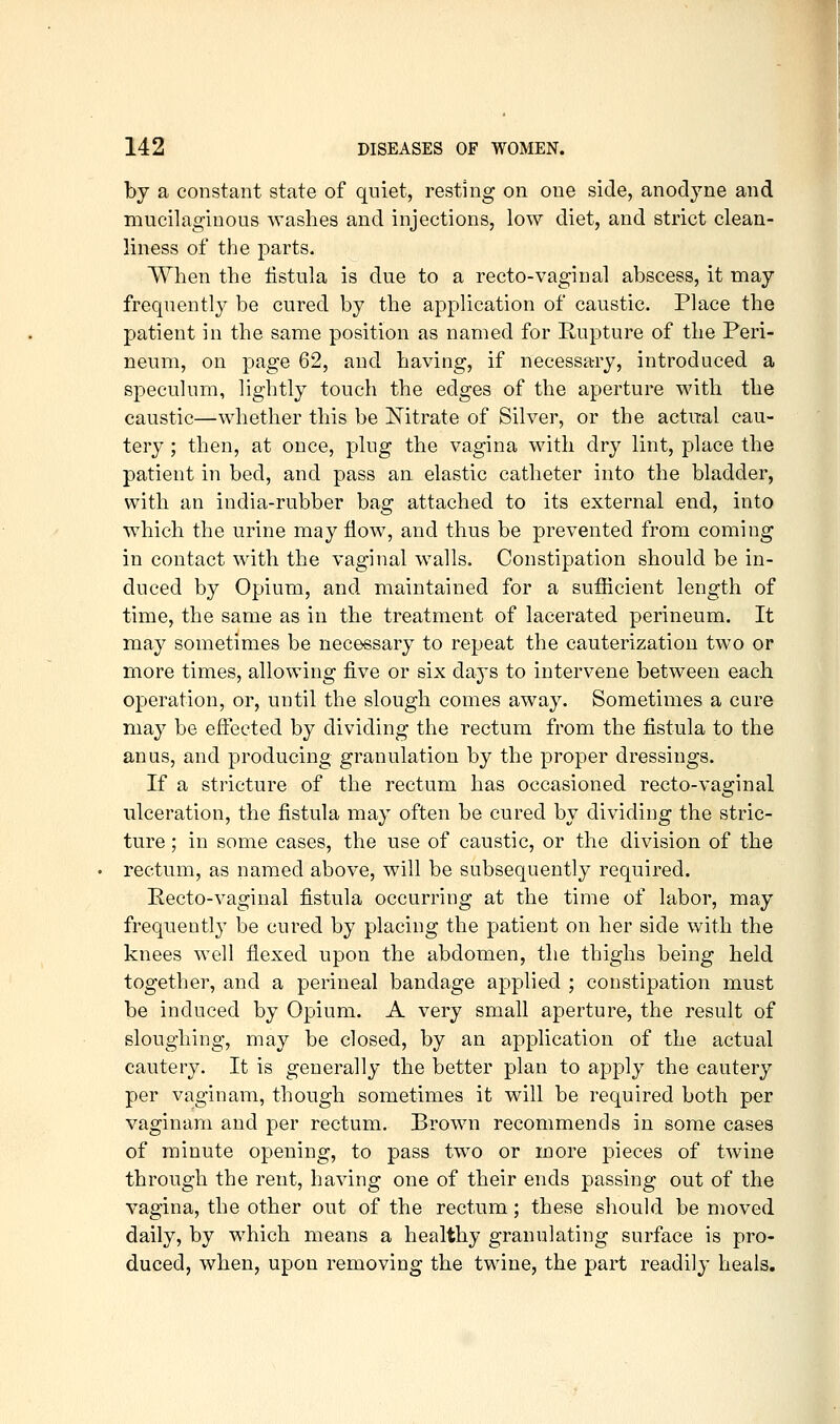 by a constant state of quiet, resting on one side, anodyne and mucilaginous washes and injections, low diet, and strict clean- liness of the parts. When the iistula is due to a recto-vaginal abscess, it may frequently be cured by the application of caustic. Place the patient in the same position as named for Rupture of the Peri- neum, on page 62, and having, if necessary, introduced a speculum, lightly touch the edges of the aperture with the caustic—whether this be Nitrate of Silver, or the actual cau- tery ; then, at once, plug the vagina with dry lint, place the patient in bed, and pass an elastic catheter into the bladder, with an india-rubber bag attached to its external end, into which the urine may flow, and thus be prevented from coming in contact with the vaginal walls. Constipation should be in- duced by Opium, and maintained for a sufficient length of time, the same as in the treatment of lacerated perineum. It may sometimes be necessary to repeat the cauterization two or more times, allowing five or six days to intervene between each operation, or, until the slough comes away. Sometimes a cure may be effected by dividing the rectum from the fistula to the anus, and producing granulation by the proper dressings. If a stricture of the rectum has occasioned recto-vaginal ulceration, the fistula may often be cured by dividing the stric- ture ; in some cases, the use of caustic, or the division of the rectum, as named above, will be subsequently required. Recto-vaginal fistula occurring at the time of labor, may frequently be cured by placing the patient on her side with the knees well flexed upon the abdomen, the thighs being held together, and a perineal bandage applied ; constipation must be induced by Opium. A very small aperture, the result of sloughing, may be closed, by an application of the actual cautery. It is generally the better plan to apply the cautery per vaginam, though sometimes it will be required both per vaginara and per rectum. Brown recommends in some cases of minute opening, to pass two or more pieces of twine through the rent, having one of their ends passing out of the vagina, the other out of the rectum ; these should be moved daily, by which means a healthy granulating surface is pro- duced, when, upon removing the twine, the part readily heals.