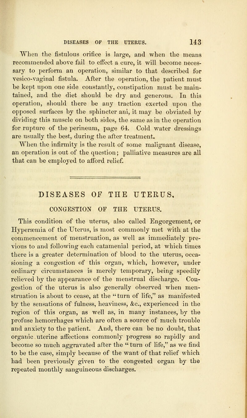 When the fistulous orifice is large, and when the means recommended above fail to effect a cure, it will become neces- sary to perform an operation, similar to that described for vesico-vaginal fistula. After the operation, the patient must be kept upon one side constantly, constipation must be main- tained, and the diet should be dry and generous. In this operation, should there be any traction exerted upon the opposed surfaces by the sphincter ani, it may be obviated by dividing this muscle on both sides, the same as in the operation for rupture of the perineum, page 64. Cold water dressings are usually the best, during the after treatment. When the infirmity is the result of some malignant disease, an operation is out of the question; palliative measures are all that can be employed to afford relief. DISEASES OF THE UTERUS, CONGESTION OF THE UTERUS. This condition of the uterus, also called Engorgement, or Hypersemia of the Uterus, is most commonly met with at the commencement of menstruation, as well as immediately pre- vious to and following each catamenial period, at which times there is a greater determination of blood to the uterus, occa- sioning a congestion of this organ, which, however, under ordinary circumstances is merely temporary, being speedily relieved by the appearance of the menstrual discharge. Con- gestion of the uterus is also generally observed when men- struation is about to cease, at the turn of life, as manifested by the sensations of fulness, heaviness, &c., experienced in the region of this organ, as well as, in many instances, by the profuse hemorrhages which are often a source of much trouble and anxiety to the patient. And, there can be no doubt, that organic uterine affections commonly progress so rapidly and become so much aggravated after the  turn of life, as we find to be the case, simply because of the want of that relief which had been previously given to the congested organ by the repeated monthly sanguineous discharges.