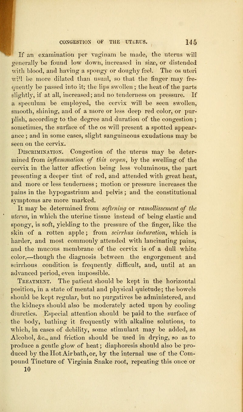If an examination per vaginam be made, the uterus will generally be found low down, increased in size, or distended with blood, and having a spongy or doughy feel. The os uteri wi?l be more dilated than usual, so that the finger may fre- quently be passed into it; the lips swollen ; the heat of the parts slightly, if at all, increased; and no tenderness on pressure. If a speculum be employed, the cervix will be seen swollen, smooth, shining, and of a more or less deep red color, or pur- plish, according to the degree and duration of the congestion ; sometimes, the surface of the os will present a spotted appear- ance ; and in some cases, slight sanguineous exudations may be seen on the cervix. Discrimination. Congestion of the uteras may be deter- mined from inflammation of this organ, by the swelling of the cervix in the latter affection being less voluminous, the part presenting a deeper tint of red, and attended with great heat, and more or less tenderness ; motion or pressure increases the pains in the hypogastrium and pelvis; and the constitutional symptoms are more marked. It may be determined from softming or ramollissement of the uterus, in which the uterine tissue instead of being elastic and spongy, is soft, yielding to the pressure of the finger, like the skin of a rotten apple; from seirrhus induration, which is harder, and most commonly attended wnth lancinating pains, and the mucous membrane of the cervix is of a dull white color,—though the diagnosis between the engorgement and scirrhous condition is frequently difficult, and, until at an advanced period, even impossible. Treatment. The patient should be kept in the horizontal position, in a state of mental and physical quietude; the bowels should be kept regular, but no purgatives be administered, and the kidneys should also be moderately acted upon by cooling diuretics. Especial attention should be paid to the surface of the body, bathing it frequently with alkaline solutions, to which, in cases of debility, some stimulant may be added, as Alcohol, &c., and friction should be used in drying, so as to produce a gentle glow of heat; diaphoresis should also be pro- duced by the Hot Air bath, or, by the internal use of the Com- pound Tincture of Virginia Snake root, repeating this once or 10