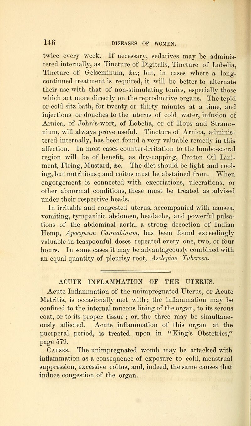 twice every week. If necessary, sedatives may be adminis- tered internally, as Tincture of Digitalis, Tincture of Lobelia, Tincture of Gelseminum, &c.; but, in cases where a long- continued treatment is required, it will be better to alternate their use with that of non-stimulating tonics, especially those wliich act more directly on the reproductive organs. The tepid or cold sitz bath, for twenty or thirty minutes at a time, and injections or douches to the uterus of cold water, infusion of Arnica, of John's-wort, of Lobelia, or of Hops and Stramo- nium, will always prove useful. Tincture of Arnica, adminis- tered internally, has been found a very valuable remedy in this affection. In most cases counter-irritation to the lumbo-sacral region will be of benefit, as dry-cupping, Croton Oil Lini- ment, Firing, Mustard, &c. The diet should be light and cool- ing, but nutritious; and coitus must be abstained from. When engorgement is connected with excoriations, ulcerations, or other abnormal conditions, these must be treated as advised under their respective heads. In irritable and congested uterus, accompanied with nausea, vomiting, tympanitic abdomen, headache, and powerful pulsa- tions of the abdominal aorta, a strong decoction of Indian Hemp, Apocynum Cannabinum, has been found exceedingly valuable in teaspoonful doses repeated every one, two, or four hours. In some cases it may be advantageously combined with an equal quantity of pleurisy root, Asdepias Tuberosa. ACUTE INFLAMMATION OF THE UTERUS. Acute Inflammation of the unimpregnated Uterus, or Acute Metritis, is occasionally met with; the inflammation may be confined to the internal mucous lining of the organ, to its serous coat, or to its proper tissue; or, the three may be simultane- ously afiected. Acute inflammation of this organ at the puerperal period, is treated upon in King's Obstetrics, page 579. Causes. The unimpregnated womb may be attacked with inflammation as a consequence of exposure to cold, menstrual suppression, excessive coitus, and, indeed, the same causes that induce congestion of the organ.