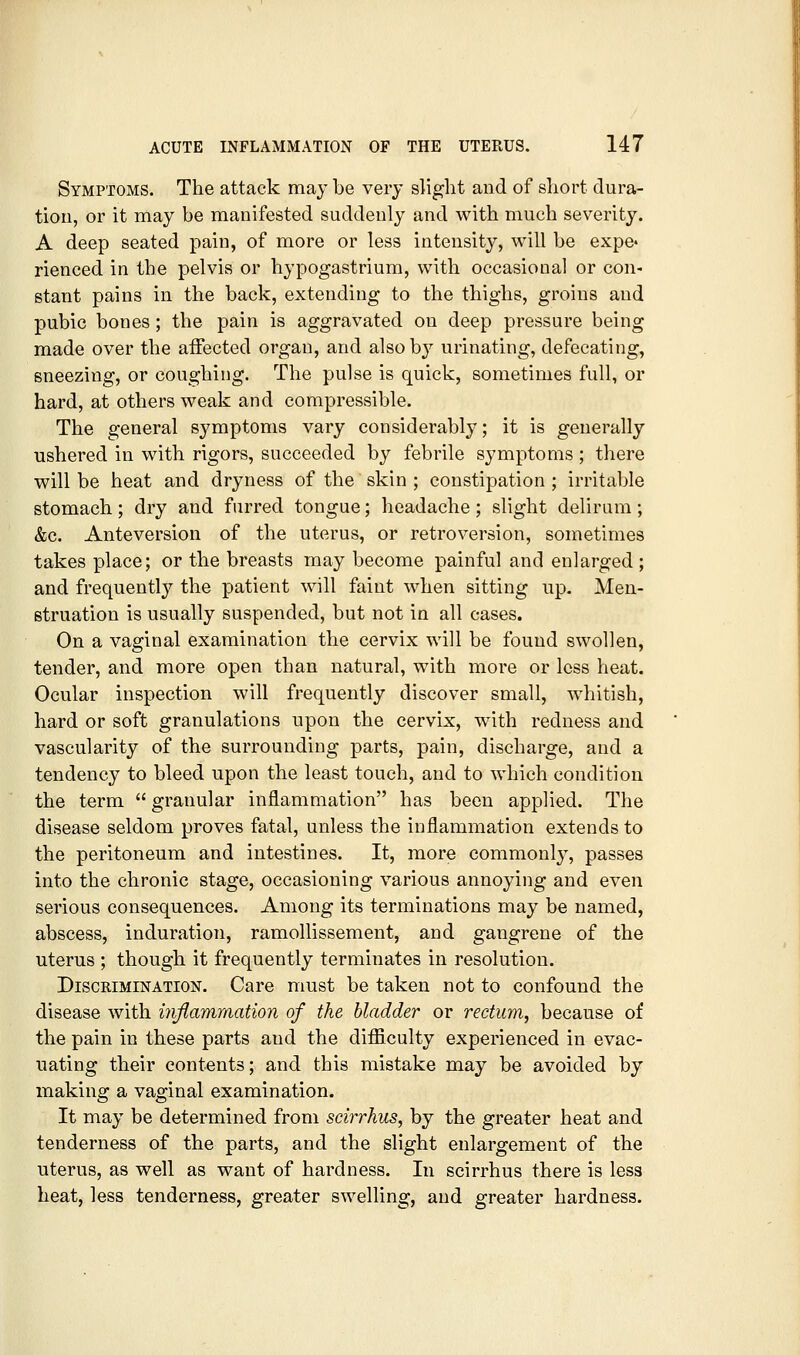 Symptoms. The attack may be very slight and of short dura- tion, or it may be manifested suddenly and with much severity. A deep seated pain, of more or less intensity, will be expe^ rienced in the pelvis or hypogastrium, with occasional or con- stant pains in the back, extending to the thighs, groins and pubic bones; the pain is aggravated on deep pressure being made over the affected organ, and alsob}^ urinating, defecating, sneezing, or coughing. The pulse is quick, sometimes full, or hard, at others weak and compressible. The general symptoms vary considerably; it is generally ushered in with rigors, succeeded by febrile symptoms; there will be heat and dryness of the skin ; constipation ; irritable stomach; dry and furred tongue; headache ; slight delirum; &c. Anteversion of the uterus, or retroversion, sometimes takes place; or the breasts may become painful and enlarged; and frequently the patient will faint when sitting up. Men- struation is usually suspended, but not in all cases. On a vaginal examination the cervix will be found swollen, tender, and more open than natural, with more or less heat. Ocular inspection will frequently discover small, whitish, hard or soft granulations upon the cervix, with redness and vascularity of the surrounding parts, pain, discharge, and a tendency to bleed upon the least touch, and to which condition the term  granular inflammation has been applied. The disease seldom proves fatal, unless the inflammation extends to the peritoneum and intestines. It, more commonl}^, passes into the chronic stage, occasioning various annoying and even serious consequences. Among its terminations may be named, abscess, induration, ramollissement, and gangrene of the uterus ; though it frequently terminates in resolution. Discrimination. Care must be taken not to confound the disease with injiammation of the bladder or rectum^ because of the pain in these parts and the difficulty experienced in evac- uating their contents; and this mistake may be avoided by making a vaginal examination. It may be determined from scirrhus, by the greater heat and tenderness of the parts, and the slight enlargement of the uterus, as well as want of hardness. In scirrhus there is less heat, less tenderness, greater swelling, and greater hardness.
