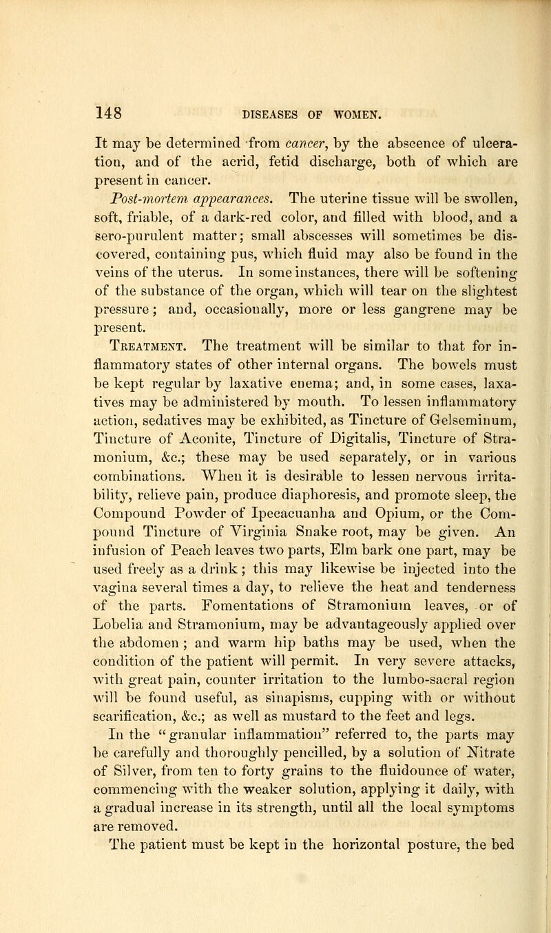 It may be determined from cancer, by the abscence of ulcera- tion, and of the acrid, fetid discharge, both of which are present in cancer. Post-mortem appearances. The uterine tissue will be swollen, soft, friable, of a dark-red color, and filled with blood, and a sero-purulent matter; small abscesses will sometimes be dis- covered, containing pus, which fluid may also be found in the veins of the uterus. In some instances, there will be softening of the substance of the organ, which will tear on the slightest pressure ; and, occasionally, more or less gangrene may be present. Treatment. The treatment will be similar to that for in- flammatory states of other internal organs. The bowels must be kept regular by laxative enema; and, in some cases, laxa- tives may be administered by mouth. To lessen inflammatory action, sedatives may be exhibited, as Tincture of Gelseminum, Tincture of Aconite, Tincture of Digitalis, Tincture of Stra- monium, &c.; these may be used separately, or in various combinations. When it is desirable to lessen nervous irrita- bility, relieve pain, produce diaphoresis, and promote sleep, the Compound Powder of Ipecacuanha and Opium, or the Com- pound Tincture of Virginia Snake root, may be given. An infusion of Peach leaves two parts. Elm bark one part, may be used freely as a drink; this may likewise be injected into the vagina several times a day, to relieve the heat and tenderness of the parts. Fomentations of Stramonium leaves, or of Lobelia and Stramonium, may be advantageously applied over the abdomen ; and warm hip baths may be used, when the condition of the patient will permit. In very severe attacks, with great pain, counter irritation to the lumbo-sacral region will be found useful, as sinapisms, cupping with or without scarification, &c.; as well as mustard to the feet and legs. In the  granular inflammation referred to, the parts may be carefully and thoroughly pencilled, by a solution of Mtrate of Silver, from ten to forty grains to the fluidounce of water, commencing with the weaker solution, applying it daily, with a gradual increase in its strength, until all the local symptoms are removed. The patient must be kept in the horizontal posture, the bed