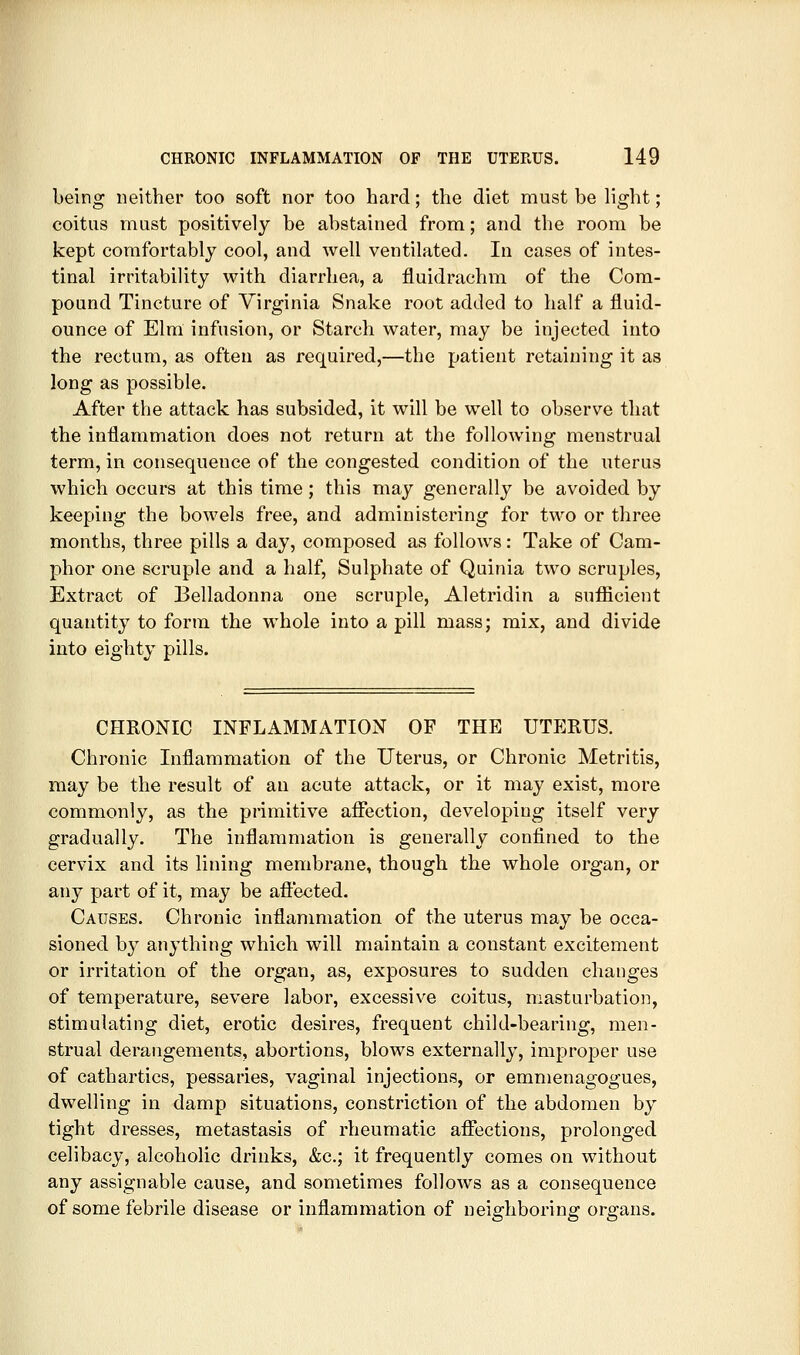 being neither too soft nor too hard; the diet must be light; coitus must positively be abstained from; and the room be kept comfortably cool, and well ventilated. In cases of intes- tinal irritability with diarrhea, a fluidrachm of the Cora- pound Tincture of Virginia Snake root added to half a fluid- ounce of Elm infusion, or Starch water, may be injected into the rectum, as often as required,—the patient retaining it as long as possible. After the attack has subsided, it will be well to observe that the inflammation does not return at the following menstrual term, in consequence of the congested condition of the uterus which occurs at this time; this may generally be avoided by keeping the bowels free, and administering for two or three months, three pills a day, composed as follows: Take of Cam- phor one scruple and a half. Sulphate of Quinia two scruples. Extract of Belladonna one scruple, Aletridin a sufficient quantity to form the whole into a pill mass; mix, and divide into eighty pills. CHRONIC INFLAMMATION OF THE UTERUS. Chronic Inflammation of the Uterus, or Chronic Metritis, may be the result of an acute attack, or it may exist, more commonly, as the primitive affection, developing itself very gradually. The inflammation is generally confined to the cervix and its lining membrane, though the whole organ, or any part of it, may be aftected. Causes. Chronic inflammation of the uterus may be occa- sioned by anything which will maintain a constant excitement or irritation of the organ, as, exposures to sudden changes of temperature, severe labor, excessive coitus, masturbation, stimulating diet, erotic desires, frequent child-bearing, men- strual derangements, abortions, blows externally, improper use of cathartics, pessaries, vaginal injections, or emmenagogues, dwelling in damp situations, constriction of the abdomen by tight dresses, metastasis of rheumatic affections, prolonged celibacy, alcoholic drinks, &c.; it frequently comes on without any assignable cause, and sometimes follows as a consequence of some febrile disease or inflammation of neighboring organs.