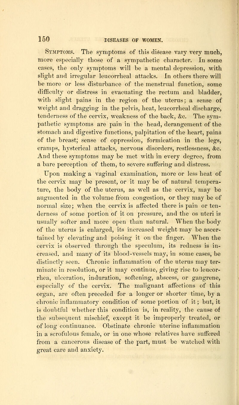 Symptoms. The symptoms of this disease vary very much, more especially those of a sympathetic character. In some cases, the only symptoms will be a mental depression, with slight and irregular leucorrheal attacks. In others there will be more or less disturbance of the menstrual function, some difficulty or distress in evacuating the rectum and bladder, with slight pains in the region of the uterus; a sense of weight and dragging in the pelvis, heat, leucorrheal discharge, tenderness of the cervix, weakness of the back, &c. The sym- pathetic symptoms are pain in the head, derangement of the stomach and digestive functions, palpitation of the heart, pains of the breast; sense of oppression, formication in the legs, cramps, hysterical attacks, nervous disorders, restlessness, &c. And these symptoms may be met with in every degree, from a bare perception of them, to severe suffering and distress. Upon making a vaginal examination, more or less heat of the cervix may be present, or it may be of natural tempera- ture, the body of the uterus, as well as the cervix, may be augmented in the volume from congestion, or they may be of normal size; when the cervix is affected there is pain or ten- derness of some portion of it on pressure, and the os uteri is usuall}'' softer and more open than natural. When the body of the uterus is enlarged, its increased weight may be ascer- tained by elevating and poising it on the finger. When the cervix is observed through the speculum, its redness is in- creased, and many of its blood-vessels may, in some cases, be distinctly seen. Chronic inflammation of the uterus may ter- minate in resolution, or it may continue, giving rise to leucor- rhea, ulceration, induration, softening, abscess, or gangrene, especially of the cervix. The malignant affections of this organ, are often preceded for a longer or shorter time, by a chronic inflammatory condition of some portion of it; but, it is doubtful whether this condition is, in reality, the cause of the subsequent mischief, except it be improperly treated, or of long continuance. Obstinate chronic uterine inflammation in a scrofulous female, or in one whose relatives have suffered from a cancerous disease of the part, must be watched with great care and anxiety.