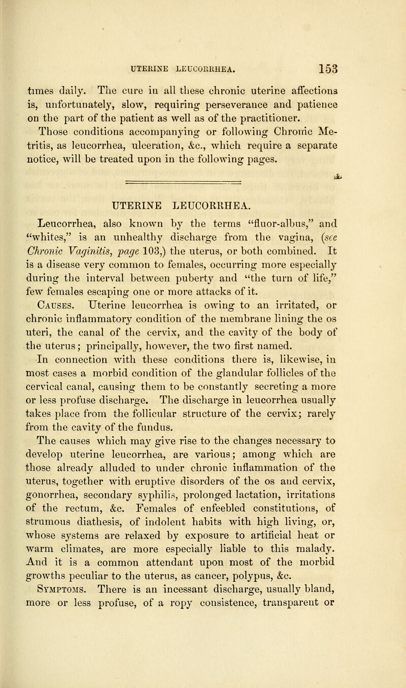 times daily. The cure in all these chronic uterine affections is, unfortunately, slow, requiring perseverance and patience on the part of the patient as well as of the practitioner. Those conditions accompanying or following Chronic Me- tritis, as leucorrhea, ulceration, &c., which require a separate notice, will be treated upon in the following pages. UTERINE LEUCORRHEA. Leucorrhea, also known by the terms fluor-albus, and whites, is an unhealthy discharge from the vagina, (see Chronic Vaginitis, page 103,) the uterus, or both combined. It is a disease very common to females, occurring more especially during the interval between puberty and the turn of life, few females escaping one or more attacks of it. Causes. Uterine leucorrhea is owing to an irritated, or chronic inflammatory condition of the membrane lining the os uteri, the canal of the cervix, and the cavity of the body of the uterus; principally, however, the two first named. In connection with these conditions there is, likewise, in most cases a morbid condition of the glandular follicles of the cervical canal, causing them to be constantly secreting a more or less profuse discharge. The discharge in leucorrhea usually takes place from the follicular structure of the cervix; rarely from the cavity of the fundus. The causes which may give rise to the changes necessary to develop uterine leucorrhea, are various; among which are those already alluded to under chronic inflammation of the uterus, together with eruptive disorders of the os and cervix, gonorrhea, secondary syphilis, prolonged lactation, irritations of the rectum, &c. Females of enfeebled constitutions, of strumous diathesis, of indolent habits with high living, or, whose systems are relaxed by exposure to artificial heat or warm climates, are more especially liable to this malady. And it is a common attendant upon most of the morbid growths peculiar to the uterus, as cancer, polypus, &c. Symptoms. There is an incessant discharge, usually bland, more or less profuse, of a ropy consistence, transparent or