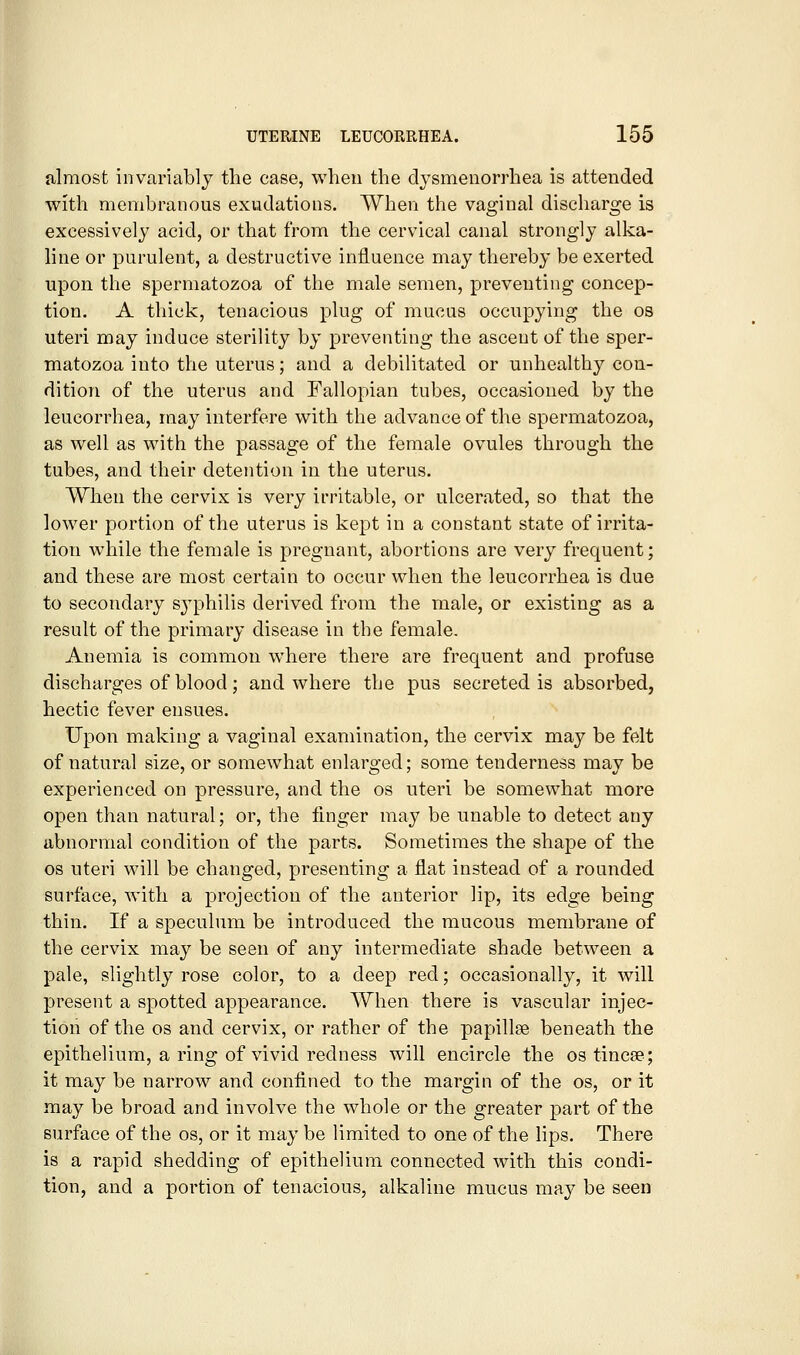 almost invariably the case, when the dysmenorrhea is attended with membranous exudations. When the vaginal discharge is excessively acid, or that from the cervical canal strongly alka- line or purulent, a destructive influence may thereby be exerted upon the spermatozoa of the male semen, preventing concep- tion. A thick, tenacious plug of mucus occupying the os uteri may induce sterility by preventing the ascent of the sper- matozoa into the uterus; and a debilitated or unhealthy con- dition of the uterus and Fallopian tubes, occasioned by the leucorrhea, may interfere with the advance of the spermatozoa, as well as with the passage of the female ovules through the tubes, and their detention in the uterus. When the cervix is very irritable, or ulcerated, so that the lower portion of the uterus is kept in a constant state of irrita- tion while the female is pregnant, abortions are very frequent; and these are most certain to occur when the leucorrhea is due to secondary S3philis derived from the male, or existing as a result of the primary disease in the female. Anemia is common where there are frequent and profuse discharges of blood; and where the pus secreted is absorbed, hectic fever ensues. Upon making a vaginal examination, the cervix may be felt of natural size, or somewhat enlarged; some tenderness may be experienced on pressure, and the os uteri be somewhat more open than natural; or, the finger may be unable to detect any abnormal condition of the parts. Sometimes the shape of the OS uteri will be changed, presenting a flat instead of a rounded surface, with a projection of the anterior lip, its edge being thin. If a speculum be introduced the mucous membrane of the cervix may be seen of any intermediate shade between a pale, slightly rose color, to a deep red; occasionally, it will present a spotted appearance. When there is vascular injec- tion of the OS and cervix, or rather of the papillae beneath the epithelium, a ring of vivid redness will encircle the os tincse; it may be narrow and confined to the margin of the os, or it may be broad and involve the whole or the greater part of the surface of the os, or it may be limited to one of the lips. There is a rapid shedding of epithelium connected with this condi- tion, and a portion of tenacious, alkaline mucus may be seen