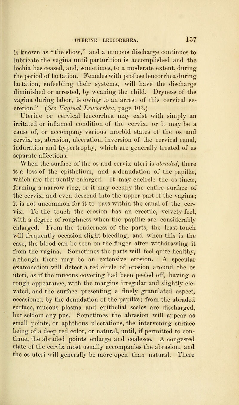 is known as ''the show, and a mucous discharge continues to lubricate the vagina until parturition is accomplished and the lochia has ceased, and, sometimes, to a moderate extent, during the period of lactation. Females with profuse leucorrhca during lactation, enfeebling their systems, will have the discharge diminished or arrested, by weaning the child. Dryness of the vagina during labor, is owing to an arrest of this cervical se- cretion. [See Vaginal Leucorrhea, page 103.) Uterine or cervical leucorrhea may exist with simply an irritated or inflamed condition of the cervix, or it may be a cause of, or accompany various morbid states of the os and cervix, as, abrasion, ulceration, inversion of the cervical canal, induration and hypertrophy, which are generally treated of as separate affections. When the surface of the os and cervix uteri is abraded, there is a loss of the epithelium, and a denudation of the papillae, which are frequently enlarged. It may encircle the os tincne, forming a narrow ring, or it may occupy the entire surface of the cervix, and even descend into the upper part of the vagina; it is not uncommon for it to pass within the canal of the cer- vix. To the touch the erosion has an erectile, velvety feel, with a degree of roughness when the papillse are considerably enlarged. From the tenderness of the parts, the least touch will frequently occasion slight bleeding, and when this is the case, the blood can be seen on the finger after withdrawing it from the vagina. Sometimes the parts will feel quite healthy, although there may be an extensive erosion. A specular examination will detect a red circle of erosion around the os uteri, as if the mucous covering had been peeled off, having a rough appearance, with the margins irregular and slightly ele- vated, and the surface presenting a finely granulated aspect, occasioned by the denudation of the papillae; from the abraded surface, mucous plasma and epithelial scales are discharged, but seldom any pus. Sometimes the abrasion will appear as small points, or aphthous ulcerations, the intervening surface being of a deep red color, or natural, until, if permitted to con- tinue, the abraded points enlarge and coalesce. A congested state of the cervix most usually accompanies the abrasion, and the OS uteri will generally be more open than natural. There