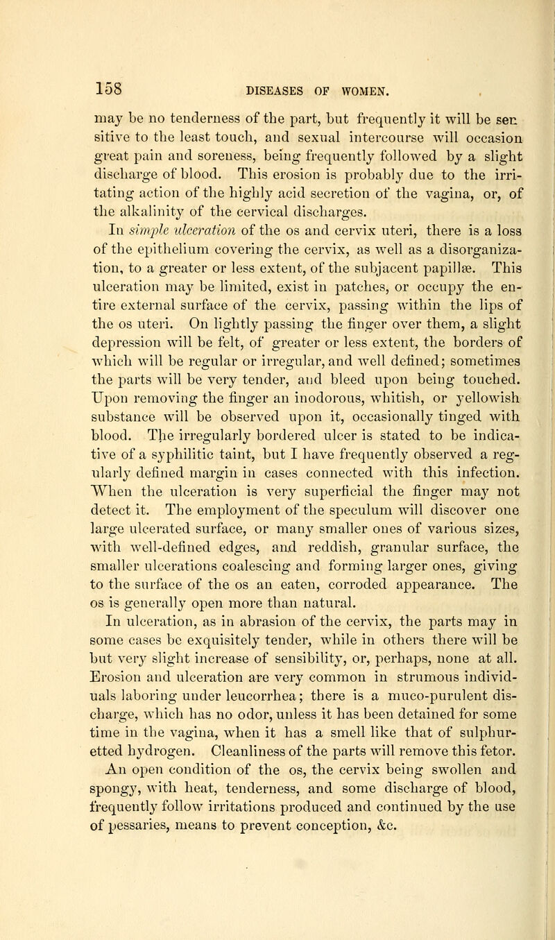 may be no tenderness of the part, but frequently it will be sen sitive to the least touch, and sexual intercourse will occasion great pain and soreness, being frequently followed by a slight discharge of blood. This erosion is probably due to the irri- tating action of the highly acid secretion of the vagina, or, of the alkalinity of the cervical discharges. In simple ulceration of the os and cervix uteri, there is a loss of the epithelium covering the cervix, as well as a disorganiza- tion, to a greater or less extent, of the subjacent papillse. This ulceration may be limited, exist in patches, or occupy the en- tire external surface of the cervix, passing within the lips of the OS uteri. On lightly passing the finger over them, a slight depression will be felt, of greater or less extent, the borders of which will be regular or irregular, and well defined; sometimes the parts will be very tender, and bleed upon being touched. Upon removing the finger an inodorous, whitish, or yellowish substance will be observed upon it, occasionally tinged with blood. The irregularly bordered ulcer is stated to be indica- tive of a syphilitic taint, but I have frequently observed a reg- ularly defined margin in cases connected with this infection. When the ulceration is very superficial the finger may not detect it. The employment of the speculum will discover one large ulcerated surface, or many smaller ones of various sizes, with well-defined edges, aad reddish, granular surface, the smaller ulcerations coalescing and forming larger ones, giving to the surface of the os an eaten, corroded appearance. The OS is generally open more than natural. In ulceration, as in abrasion of the cervix, the parts may in some cases be exquisitely tender, while in others there will be but very slight increase of sensibility, or, perhaps, none at all. Erosion and ulceration are very common in strumous individ- uals laboring under leucorrhea; there is a muco-purulent dis- charge, which has no odor, unless it has been detained for some time in the vagina, when it has a smell like that of sulphur- etted hydrogen. Cleanliness of the parts will remove this fetor. An open condition of the os, the cervix being swollen and spongy, with heat, tenderness, and some discharge of blood, frequently follow irritations produced and continued by the use of pessaries, means to prevent conception, &c.