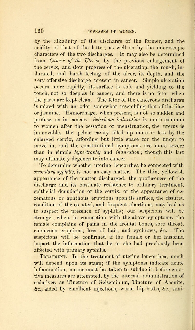 by the alkalinity of the discharge of the former, and the acidity of that of the latter, as well as by the microscopic characters of the two discharges. It may also be determined from Cancer of the Uterus^ by the previous enlargement of the cervix, and slow progress of the ulceration, the rough, in- durated, and harsh feeling of the ulcer, its depth, and the 1 ery oftensive discharge present in cancer. Simple ulceration occurs more rapidly, its surface is soft and yielding to the touch, not so deep as in cancer, and there is no fetor when the parts are kept clean. The fetor of the cancerous discharge is mixed with an odor somewhat resembling that of the lilac or jasmine. Hemorrhage, when present, is not so sudden and profuse, as in cancer. Scirrhous induration is more common to women after the cessation of menstruation, the uterus is immovable, the pelvic cavity filled up more or less by the enlarged cervix, affording but little space for the finger to move in, and the constitutional symptoms are more severe than in simple hypertrophy and induration; though this last may ultimately degenerate into cancer. To determine whether uterine leucorrhea be connected with secondary syphilis^ is not an easy matter. The thin, yellowish appearance of the matter discharged, the profuseness of the discharge and its obstinate resistence to ordinary treatment, epithelial denudation of the cervix, or the appearance of ec- zematous or aphthous eruptions upon its surface, the fissured condition of the os uteri, and frequent abortions, may lead us to suspect the presence of syphilis; our suspicions will be stronger, when, in connection with the above symptoms, the female complains of pains in the frontal bones, sore throat, cutaneous eruptions, loss of hair, and eyebrows, &c. The suspicions will be confirmed if the female or her husband impart the information that he or she had previously been affected with primary syphilis. Treatment. In the treatment of uterine leucorrhea, much will depend upon its stage; if the symptoms indicate acute inflammation, means must be taken to subdue it, before cura- tive measures are attempted, by the internal administration of sedatives, as Tincture of Gelseminum, Tincture of Aconite, &C.J aided by emollient injections, warm hip baths, &c., simi-