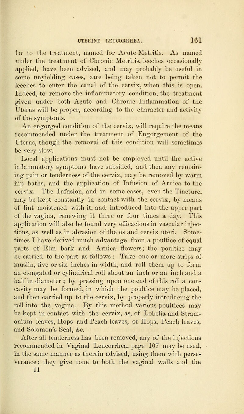 lar to the treatment, named for Acute Metritis. As named under the treatment of Chronic Metritis, leeclies occasionally applied, have been advised, and may probably be useful in some unyielding cases, care being taken not to permit the leeches to enter the canal of the cervix, when this is open. Indeed, to remove the inflammatory condition, the treatment given under both Acute and Chronic Inflammation of the Uterus v^'ill be proper, according to the character and activity of the symptoms. An engorged condition of the cervix, will require the means recommended under the treatment of Engorgement of the Uterus, though the removal of this condition will sometimes be very slow. Local applications must not be employed until the active inflammatory symptoms have subsided, and then any remain- ing pain or tenderness of the cervix, may be removed by warm hip baths, and the application of Infusion of Arnica to the cervix. The Infusion, and in some cases, even the Tincture, may be kept constantly in contact with the cervix, by means of lint moistened with it, and introduced into the upper part of the vagina, renewing it three or four times a day. This application will also be found very eflicacious in vascular injec- tions, as well as in abrasion of the os and cervix uteri. Some- times I have derived much advantage from a poultice of equal parts of Elm bark and Arnica flowers; the poultice may be carried to the part as follows : Take one or more strips of muslin, five or six inches in width, and roll them up to form an elongated or cylindrical roll about an inch or an inch and a half in diameter ; by pressing upon one end of this roll a con- cavity may be formed, in which the poultice may be placed, and then carried up to the cervix, by properly introducing the roll into the vagina. By this method various poultices may be kept in contact with the cervix, as, of Lobelia and Stram- onium leaves, Hops and Peach leaves, or Hops, Peach leaves, and Solomon's Seal, &c. After all tenderness has been removed, any of the injections recommended in Vaginal Leueorrhea, page 107 may be used, in the same manner as therein advised, using them with perse- verance ; they give tone to both the vaginal walls and the 11
