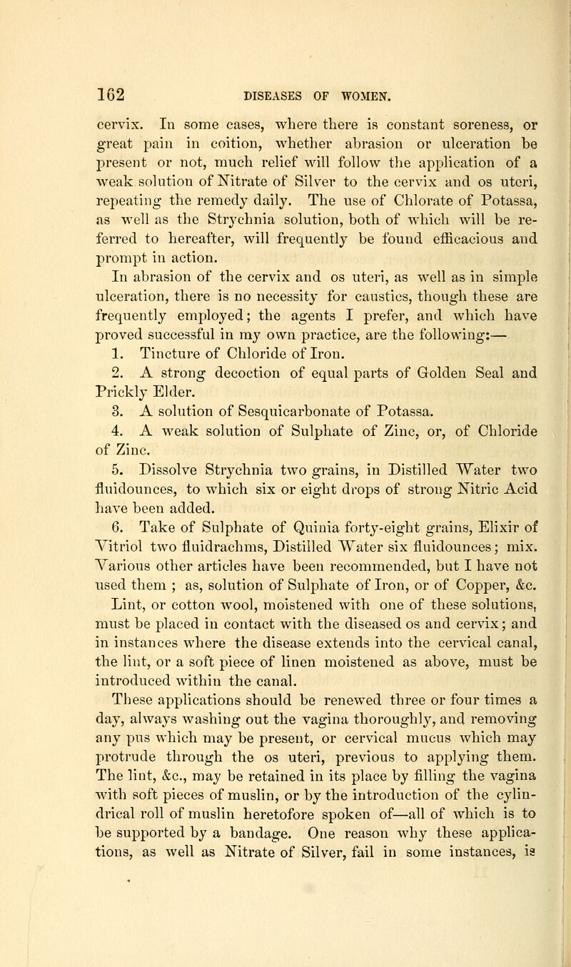 cervix. In some cases, where there is constant soreness, or great pain in coition, whether abrasion or ulceration be present or not, much relief will follow the application of a weak solution of Nitrate of Silver to the cervix and os uteri, repeating the remedy daily. The use of Chlorate of Potassa, as well as the Strychnia solution, both of which will be re- ferred to hereafter, will frequently be found efficacious and prompt in action. In abrasion of the cervix and os uteri, as well as in simple ulceration, there is no necessity for caustics, though these are frequently employed; the agents I prefer, and which have proved successful in my own practice, are the following:— 1. Tincture of Chloride of Iron. 2. A strong decoction of equal parts of Golden Seal and Prickly Ekler. 3. A solution of Sesquicarbonate of Potassa. 4. A weak solution of Sulphate of Zinc, or, of Chloride of Zinc. 5. Dissolve Strychnia two grains, in Distilled Water two fluidounces, to which six or eight drops of strong Nitric Acid have been added. 6. Take of Sulphate of Quinia forty-eight grains, Elixir of Vitriol two fluidrachms. Distilled Water six fluidounces; mix. Various other articles have been recommended, but I have not used them ; as, solution of Sulphate of Iron, or of Copper, &c. Lint, or cotton wool, moistened with one of these solutions, must be placed in contact with the diseased os and cervix; and in instances where the disease extends into the cervical canal, the lint, or a soft piece of linen moistened as above, must be introduced within the canal. These applications should be renewed three or four times a day, always washing out the vagina thoroughly, and removing any pus which may be present, or cervical mucus which may protrude through the os uteri, previous to applying them. The lint, &c., may be retained in its place by filling the vagina with soft pieces of muslin, or by the introduction of the cylin- drical roll of muslin heretofore spoken of—all of which is to be supported by a bandage. One reason why these applica- tions, as well as Nitrate of Silver, fail in some instances, ia