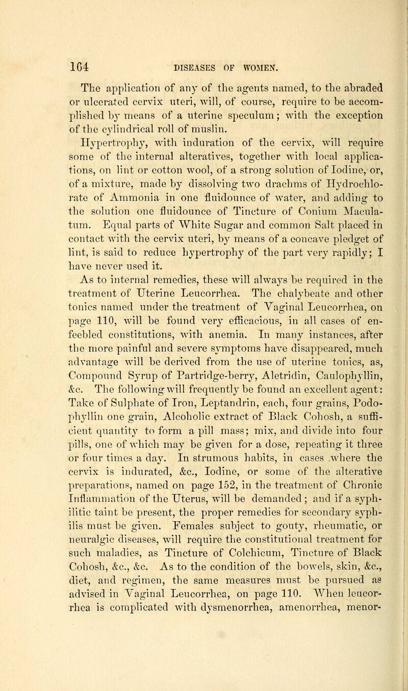 The application of any of the agents named, to the abraded or ulcerated cervix uteri, Avill, of course, require to be accom- plished by means of a uterine speculum; with the exception of the cylindrical roll of muslin. Hypertrophy, with induration of the cervix, will require some of the internal alteratives, together with local applica- tions, on lint or cotton wool, of a strong solution of Iodine, or, of a mixture, made by dissolving two drachms of Hydrochlo- rate of Ammonia in one fluidounce of water, and adding to the solution one fluidounce of Tincture of Conium Macula- tum. Equal parts of White Sugar and common Salt placed in contact with the cervix uteri, by means of a concave pledget of lint, is said to reduce hypertrophy of the part very rapidly; I have never used it. As to internal remedies, these will always be required in the treatment of Uterine Leucorrhea. The chalybeate and other tonics named under the treatment of Vaginal Leucorrhea, on page 110, will be found very efficacious, in all cases of en- feebled constitutions, with anemia. In many instances, after the more painful and severe symptoms have disappeared, much advantage will be derived from the use of uterine tonics, as. Compound Syrup of Partridge-berry, Aletridin, Caulophyllin, &c. The following will frequently be found an excellent agent: Take of Sulphate of Iron, Leptandrin, each, four grains, Podo- phylUn one grain. Alcoholic extract of Black Cohosh, a suffi- cient quantity to form a pill mass; mix, and divide into four pills, one of which may be given for a dose, repeating it three or four times a day. In strumous habits, in cases .where the cervix is indurated, &c., Iodine, or some of the alterative preparations, named on page 152, in the treatment of Chronic Inflammation of the Uterus, will be demanded; and if a syph- ilitic taint be present, the proper remedies for secondary syph- ilis must be given. Females subject to gouty, rheumatic, or neuralgic diseases, will require the constitutional treatment for such maladies, as Tincture of Colchicum, Tincture of Black Cohosh, &c., &c. As to the condition of the bowels, skin, &c., diet, and regimen, the same measures must be pursued as advised in Vaginal Leucorrhea, on page 110. AVhen leucor- rhea is complicated with dysmenorrhea, amenorrhea, menor-