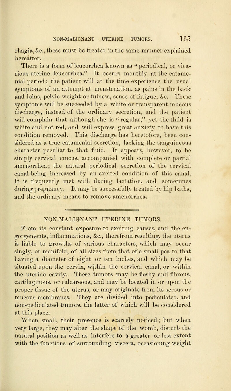 rhagia, &c., these must be treated in the same manner explained hereafter. There is a form of leucorrhea known as  periodical, or vica- rious uterine leucorrhea. It occurs monthly at the catame- nial period; the patient will at the time experience the usual symptoms of an attempt at menstruation, as pains in the back and loins, pelvic weight or fulness, sense of fatigue, &c. These symptoms will be succeeded by a white or transparent mucous discharge, instead of the ordinary secretion, and tlie patient will complain that although she is  regular, yet the fluid is white and not red, and will express great anxiety to have this condition removed. This discharge has heretofore, been con- sidered as a true catamenial secretion, lacking the sanguineous character peculiar to that fluid. It appears, however, to be simply cervical mucus, accompanied with complete or partial amenorrhea; the natural periodical secretion of the cervical canal being increased by an excited condition of this canal. It is frequently met with during lactation, and sometimes during pregnancy. It may be successfully treated by hip baths, and the ordinary means to remove amenorrhea. NON-MALIGNANT UTERINE TUMORS. From its constant exposure to exciting causes, and the en- gorgements, inflammations, &c., therefrom resulting, the uterus is liable to growths of various characters, which may occur singly, or manifold, of all sizes from that of a small pea to that having a diameter of eight or ten inches, and which may be situated upon the cervix, within the cervical canal, or within the uterine cavity. These tumors may be fleshy and fibrous, cartilaginous, or calcareous, and may be located in or upon the proper tissue of the uterus, or may originate from its serous or mucous membranes. They are divided into pediculated, and non-pediculated tumors, the latter of which w^ill be considered at this place. When small, their presence is scarcely noticed; but when very large, they may alter the shape of the womb, disturb the natural position as well as interfere to a greater or less extent with the functions of surrounding viscera, occasioning weight