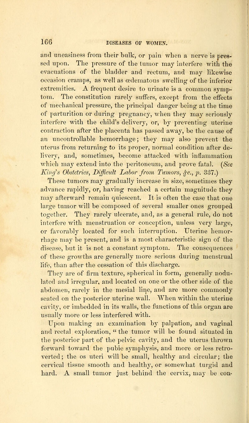 and uneasiness from their bulk, or pain when a nerve is pres- sed upon. The pressure of the tumor may interfere with the evacuations of the bladder and rectum, and may likewise occasion cramps, as well as cedematous swelling of the inferior extremities. A frequent desire to urinate is a common symp- tom. The constitution rarely suffers, except from the effects of mechanical pressure, the principal dang-er being at the time of parturition or during pregnancy, when they may seriously interfere with the child's delivery, or, by preventing uterine contraction after the placenta has passed away, be the cause of an uncontrollable hemorrhage; they may also prevent the uterus from returning to its proper, normal condition after de- livery, and, sometimes, become attacked with inflammation which may extend into the peritoneum, and prove fatal. (See King's Obstetrics, Difficult Labor from Tumors, S^c, j). 337.) These tumors may gradually increase in size, sometimes they advance rapidly, or, having reached a certain magnitude they may afterward remain quiescent. It is often the ease that one large tumor will be composed of several smaller ones grouped together. They rarely ulcerate, and, as a general rule, do not interfere wnth menstruation or conception, unless very large, or favorably located for such interruption. Uterine hemor- rhage may be present, and is a most characteristic sign of the disease, but it is not a constant symptom. The consequences of these growths are generally more serious during menstrual life, than after the cessation of this discharge. They are of firm texture, spherical in form, generally nodu- lated and irregular, and located on one or the other side of the abdomen, rarely in the mesial line, and are more commonly seated on the posterior uterine wall. When within the uterine cavity, or imbedded in its walls, the functions of this organ are usually more or less interfered with. Upon making an examination by palpation, and vaginal and rectal exploration,  the tumor will be found situated in the posterior part of the pelvic cavity, and the uterus thrown forward toward the pubic symphysis, and more or less retro- verted; the OS uteri will be small, healthy and circular; the cervical tissue smooth and healthy, or somewdiat turgid and hard. A small tumor just behind the cervix, may be con-