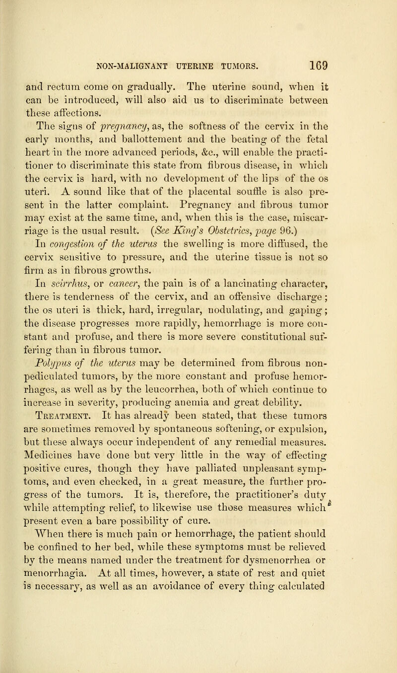 and rectum come on gradually. The uterine sound, when it can be introduced, will also aid us to discriminate between these affections. The signs of jpregnancy, as, the softness of the cervix in the early months, and ballottement and the beating of the fetal heart in the more advanced periods, &c., will enable the practi- tioner to discriminate this state from fibrous disease, in which the cervix is hard, with no development of the lips of the os uteri. A sound like that of the placental souffle is also pre- sent in the latter complaint. Pregnancy and fibrous tumor may exist at the same time, and, when this is the case, miscar- riage is the usual result. [See King's Obstetrics, -page 96.) In congestion of the uterus the swelling is more diffused, the cervix sensitive to pressure, and the uterine tissue is not so firm as in fibrous growths. In scirrhus, or cancer, the pain is of a lancinating character, there is tenderness of the cervix, and an offensive discharge; the OS uteri is thick, hard, irregular, nodulating, and gaping; the disease progresses more rapidly, hemorrhage is more con- stant and profuse, and there is more severe constitutional suf- fering than in fi.brous tumor. Polypus of the uterus may be determined from fibrous non- pediculated tumors, by the more constant and profuse hemor- rhages, as well as by the leucorrhea, both of which continue to increase in severity, producing anemia and great debility. Treatment. It has already been stated, that these tumors are sometimes removed by spontaneous softening, or expulsion, but these always occur independent of any remedial measures. Medicines have done but very little in the way of effecting positive cures, though they have palliated unpleasant symp- toms, and even checked, in a great measure, the further pro- gress of the tumors. It is, therefore, the practitioner's duty while attempting relief, to likewise use those measures which^ present even a bare possibility of cure. When there is much pain or hemorrhage, the patient should be confined to her bed, while these symptoms must be relieved by the means named under the treatment for dysmenorrhea or menorrhagia. At all times, however, a state of rest and quiet is necessary, as well as an avoidance of every thing calculated