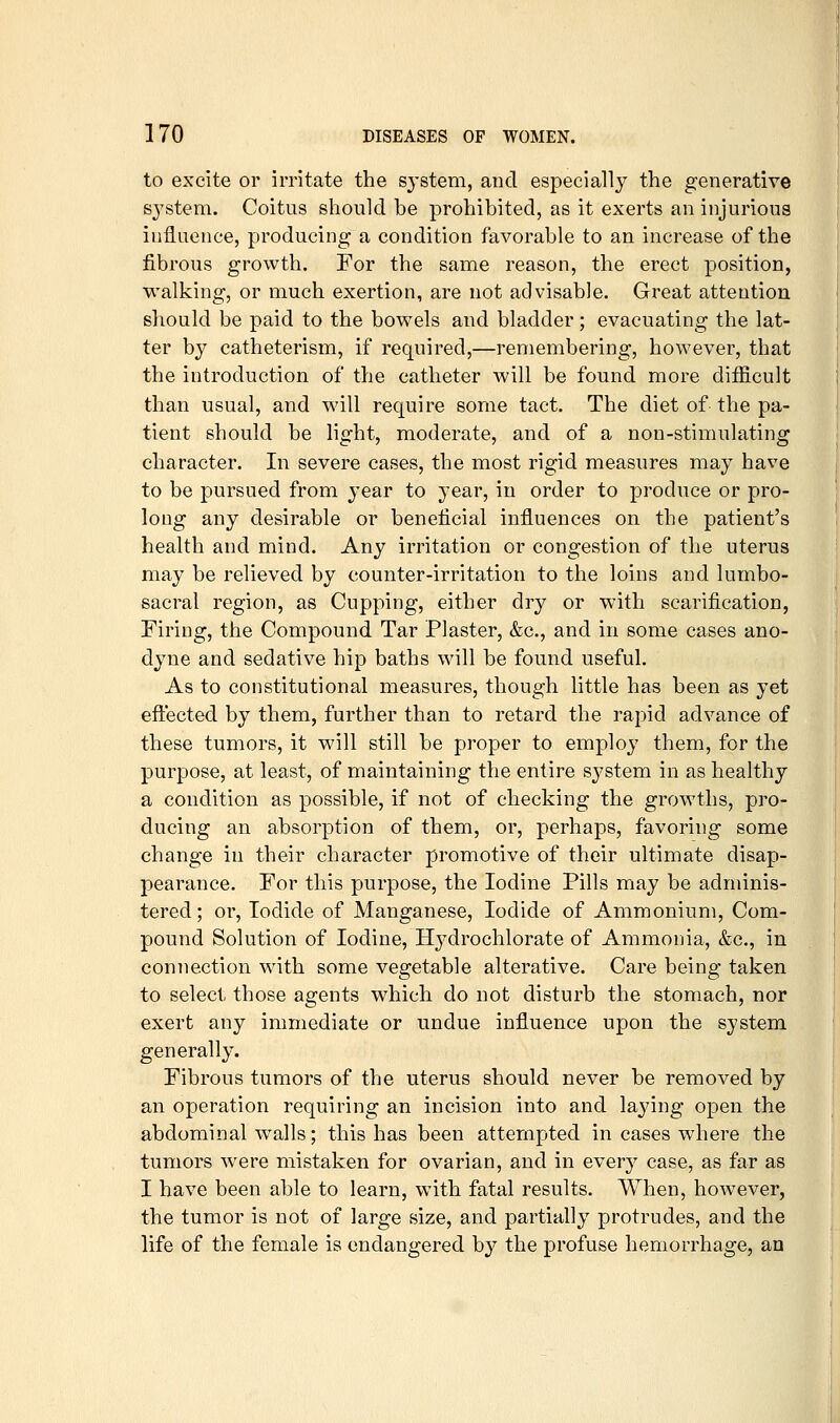 to excite or irritate the system, and especially the generative S3'stem. Coitus should be prohibited, as it exerts an injurious influence, producing a condition favorable to an increase of the fibrous growth. For the same reason, the erect position, walking, or much exertion, are not advisable. Great attention should be paid to the bowels and bladder; evacuating the lat- ter by catheterism, if required,—remembering, however, that the introduction of the catheter will be found more difficult than usual, and will require some tact. The diet of the pa- tient should be light, moderate, and of a non-stimulating character. In severe cases, the most rigid measures may have to be pursued from year to year, in order to produce or pro- long any desirable or beneficial influences on the patient's health and mind. Any irritation or congestion of the uterus may be relieved by counter-irritation to the loins and lumbo- sacral region, as Cupping, either dry or with scarification, Firing, the Compound Tar Plaster, &c., and in some cases ano- dyne and sedative hip baths will be found useful. As to constitutional measures, though little has been as yet eftected by them, further than to retard the rapid advance of these tumors, it will still be proper to employ them, for the purpose, at least, of maintaining the entire system in as healthy a condition as possible, if not of checking the growths, pro- ducing an absorption of them, or, perhaps, favoring some change in their character promotive of their ultimate disap- pearance. For this purpose, the Iodine Pills may be adminis- tered; or. Iodide of Manganese, Iodide of Ammonium, Com- pound Solution of Iodine, Hydrochlorate of Ammonia, &c., in connection with some vegetable alterative. Care being taken to select those agents which do not disturb the stomach, nor exert any immediate or undue influence upon the system generally. Fibrous tumors of the uterus should never be removed by an operation requiring an incision into and laying open the abdominanvalls; this has been attempted in cases where the tumors were mistaken for ovarian, and in every case, as far as I have been able to learn, with fatal results. When, however, the tumor is not of large size, and partially protrudes, and the life of the female is endangered by the profuse hemorrhage, an