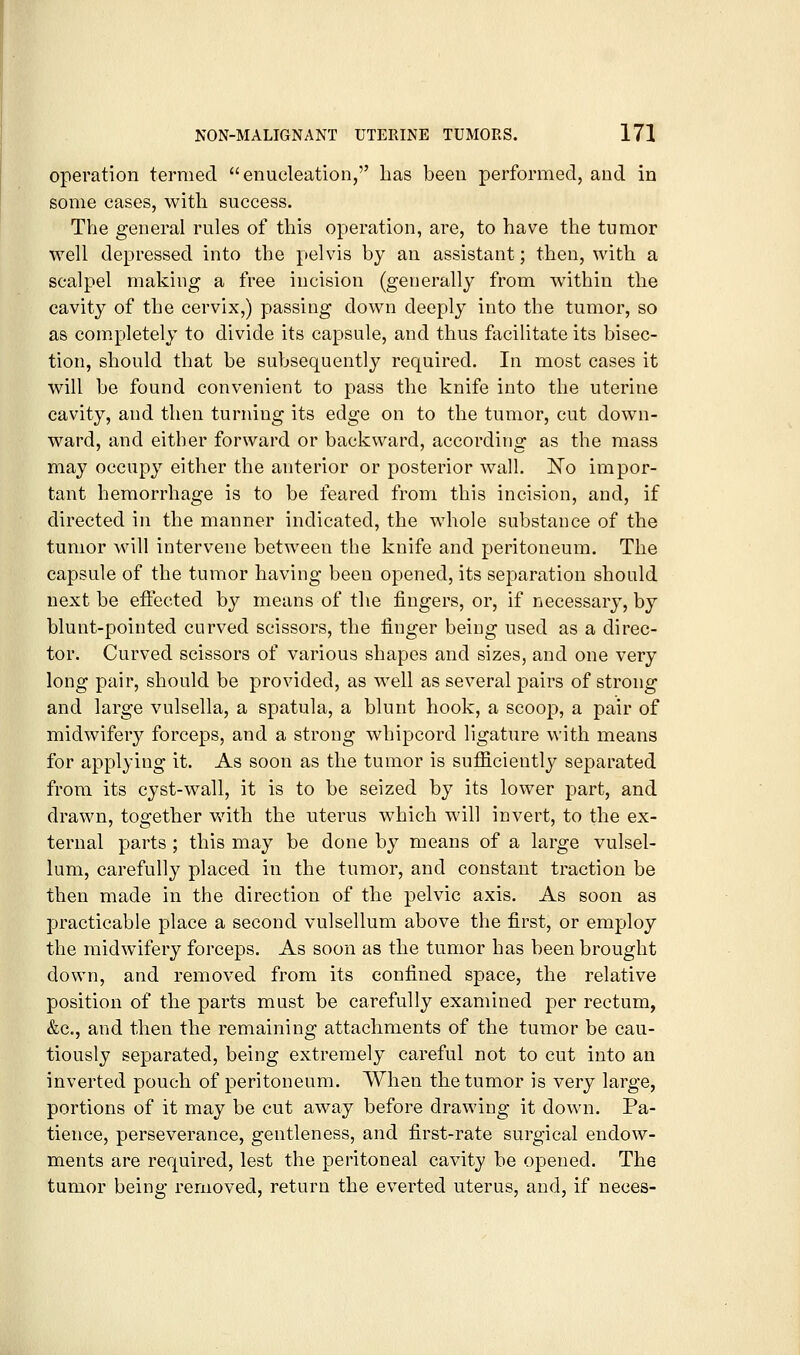 operation termed enucleation, has been performed, and in some cases, with success. The general rules of this operation, are, to have the tumor well depressed into the pelvis by an assistant; then, with a scalpel making a free incision (generally from within the cavity of the cervix,) passing down deeply into the tumor, so as com.pletely to divide its capsule, and thus facilitate its bisec- tion, should that be subsequently required. In most cases it will be found convenient to pass the knife into the uterine cavity, and then turning its edge on to the tumor, cut down- ward, and either forward or backward, according as the mass may occupy either the anterior or posterior wall. JSTo impor- tant hemorrhage is to be feared from this incision, and, if directed in the manner indicated, the whole substance of the tumor will intervene between the knife and peritoneum. The capsule of the tumor having been opened, its separation should next be eftected by means of the fingers, or, if necessary, by blunt-pointed curved scissors, the finger being used as a direc- tor. Curved scissors of various shapes and sizes, and one very long pair, should be provided, as well as several pairs of strong and large vulsella, a spatula, a blunt hook, a scoop, a pair of midwifery forceps, and a strong whipcord ligature with means for applying it. As soon as the tumor is sufiiciently separated from its cyst-wall, it is to be seized by its lower part, and drawn, together with the uterus which will invert, to the ex- ternal parts ; this may be done by means of a large vulsel- lum, carefully placed in the tumor, and constant traction be then made in the direction of the pelvic axis. As soon as practicable place a second vulsellum above the first, or employ the midwifery forceps. As soon as the tumor has been brought down, and removed from its confined space, the relative position of the parts must be carefully examined per rectum, &c., and then the remaining attachments of the tumor be cau- tiously separated, being extremely careful not to cut into an inverted pouch of peritoneum. When the tumor is very large, portions of it may be cut away before drawing it down. Pa- tience, perseverance, gentleness, and first-rate surgical endow- ments are required, lest the peritoneal cavity be opened. The tumor being removed, return the everted uterus, and, if neces-