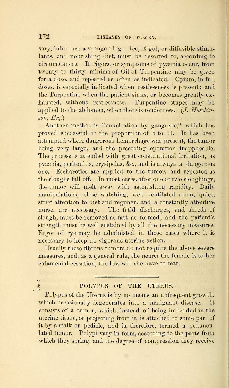 saiy, introduce a sponge plug. Ice, Ergot, or diffusible stimu- lants, and nourishing diet, must be resorted to, according to circumstances. If rigors, or symptoms of pyaemia occur, from twenty to thirty minims of Oil of Turpentine may be given for a dose, and repeated as often as indicated. Opium, in full doses, is especially indicated when restlessness is present; and the Turpentine when the patient sinks, or becomes greatly ex- hausted, without restlessness. Turpentine stupes may be applied to the abdomen, when there is tenderness. (./. Hutchin- son, Esq) Another method is enucleation by gangrene, which has proved successful in the proportion of 5 to 11. It has been attempted where dangerous hemorrhage was present, the tumor being very large, and the preceding operation inapplicable. The process is attended with great constitutional irritation, as pysemia, peritonitis, erysipelas, &c., and is always a dangerous one. Escharotics are applied to the tumor, and repeated as the sloughs fall off. In most cases, after one or two sloughings, the tumor will melt away with astonishing rapidity. Daily manipulations, close watching, well ventilated room, quiet, strict attention to diet and regimen, and a constantly attentive nurse, are necessary. The fetid discharges, and shreds of slough, must be removed as fast as formed; and the patient's strength must be well sustained by all the necessary measures. Ergot of rye may be administed in those cases where it is necessary to keep up vigorous uterine action. Usually these fibrous tumors do not require the above severe measures, and, as a general rule, the nearer the female is to her catamenial cessation, the less will she have to fear. % POLYPUS OF THE UTERUS. Polypus of the Uterus is by no means an unfrequent growth, which occasionally degenerates into a malignant disease. It consists of a tumor, which, instead of being imbedded in the uterine tissue, or projecting from it, is attached to some part of it by a stalk or pedicle, and is, therefore, termed a peduncu- lated tumor. Polypi vary in form, according to the parts from which they spring, and the degree of compression tliey receive