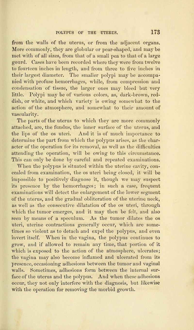 from the walls of the uterus, or from the adjacent organs. More commonly, they are globular or pear-shaped, and may be met with of all sizes, from that of a small pea to that of a large gourd. Cases have been recorded where they were from twelve to fourteen inches in length, and from three to five inches in their largest diameter. The smaller polypi may be accompa- nied with profuse hemorrhages, while, from compression and condensation of tissue, the larger ones may bleed bat very little. Polypi may be of various colors, as, dark-brown, red- dish, or white, and which variety is owing somewhat to the action of the atmosphere, and somewhat to their amount of vascularity. The parts of the uterus to which they are more commonly attached, are, the fundus, the inner surface of the uterus, and the lips of the os uteri. And it is of much importance to determine the part from which the polypus arises, as the char- acter of the operation for its removal, as well as the difficulties attending the operation, will be owing to this circumstance. This can only be done by careful and repeated examinations. When the polypus is situated within the uterine cavity, con- cealed from examination, the os uteri being closed, it will be impossible to positively diagnose it, though we may suspect its presence by the hemorrhages; in such a case, frequent examinations will detect the enlargement of the lower segment of the uterus, and the gradual obliteration of the uterine neck, as well as the consecutive dilatation of the os uteri, through which the tumor emerges, and it may then be felt, and also seen by means of a speculum. As the tumor dilates the os uteri, uterine contractions generally occur, which are some- times so violent as to detach and expel the polypus, and even invert itself. When in the vagina, the polypus continues to grow, and if allowed to remain any time, that portion of it which is exposed to the action of the atmosphere, ulcerates; the vagina may also become inflamed and ulcerated from its presence, occasioning adhesions between the tumor and vaginal walls. Sometimes, adhesions form between the internal sur- face of the uterus and the polypus. And when these adhesions occur, they not only interfere with the diagnosis, but likewise with the operation for removing the morbid growth.