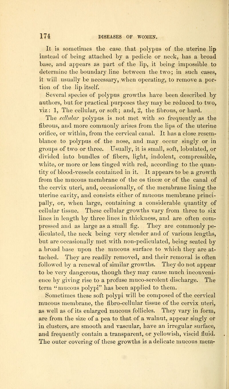 It is sometimes the case that polypus of the uterine lip instead of being attached by a pedicle or neck, has a broad base, and appears as part of the lip, it being impossible to determine the boundary line between the two; in such cases, it will usually be necessary, when operating, to remove a por- tion of the lip itself. Several species of polypus growths have been described by authors, but for practical purposes they may be reduced to two, viz: 1, The cellular, or soft; and, 2, the fibrous, or hard. The cellular polypus is not met with so frequently as the fibrous, and more commonly arises from the lips of the uterine orifice, or within, from the cervical canal. It has a close resem- blance to polypus of the nose, and may occur singly or in groups of two or three. Usually, it is small, soft, lobulated, or divided into bundles of fibers, light, indolent, compressible, white, or more or less tinged with red, according to the quan- tity of blood-vessels contained in it. It appears to be a growth from the mucous membrane of the os tincpe or of the canal of the cervix uteri, and, occasionally, of the membrane lining the uterine cavitj^, and consists either of mucous membrane princi- pally, or, when large, containing a considerable quantity of cellular tissue. These cellular growths vary from three to six lines in length by three lines in thickness, and are often com- pressed and as large as a small fig. They are commonly pe- diculated, the neck being very slender and of various lengths, but are occasionally met with non-pediculated, being seated by a broad base upon the mucous surface to which they are at- tached. They are readily removed, and their removal is often followed by a renewal of similar growths. They do not appear to be very dangerous, though they may cause much inconveni- ence by giving rise to a profuse muco-serolent discharge. The term mucous polypi has been applied to them. Sometimes these soft polypi will be composed of the cervical mucous membrane, the fibro-cellular tissue of the cervix uteri, as well as of its enlarged mucous follicles. They vary in form, are from the size of a pea to that of a walnut, appear singly or in clusters, are smooth and vascular, have an irregular surface, and frequently contain a transparent, or yellowish, viscid fluid. The outer covering of these growths is a delicate mucous mem-