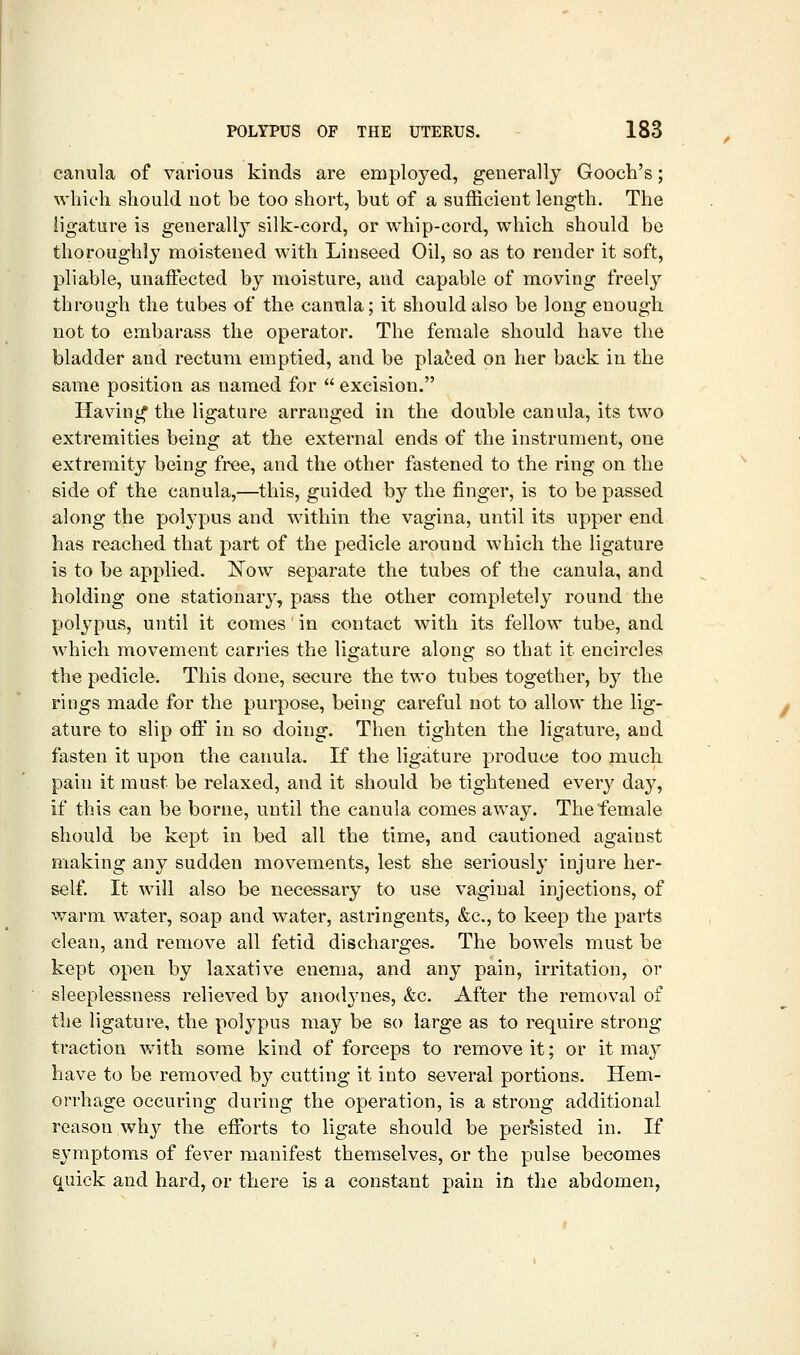 canula of various kinds are employed, generally Gooch's; which should not be too short, but of a sufficient length. The ligature is geuerall}^ silk-cord, or whip-cord, which should be thoroughly moistened with Linseed Oil, so as to render it soft, pliable, unaffected by moisture, and capable of moving freely through the tubes of the camila; it should also be long enough not to embarass the operator. The female should have the bladder and rectum emptied, and be plated on her back in the same position as named for  excision. Having the ligature arranged in the double canula, its two extremities being at the external ends of the instrument, one extremity being free, and the other fastened to the ring on the side of the canula,—this, guided by the finger, is to be passed along the polypus and within the vagina, until its upper end has reached that part of the pedicle around which the ligature is to be applied. ]^ow separate the tubes of the canula, and holding one stationarj'-, pass the other completely round the polypus, until it comes' in contact with its fellow tube, and which movement carries the ligature along so that it encircles the pedicle. This done, secure the two tubes together, by the rings made for the purpose, being careful not to allow the lig- ature to slip off in so doing. Then tighten the ligature, and fasten it upon the canula. If the ligature produce too much pain it must be relaxed, and it should be tightened every daj^, if this can be borne, until the canula comes away. The female should be kept in bed all the time, and cautioned against making any sudden movements, lest she seriously injure her- self. It will also be necessary to use vaginal injections, of warm water, soap and water, astringents, &c., to keep the parts clean, and remove all fetid discharges. The bowels must be kept open by laxative enema, and any pain, irritation, or sleeplessness relieved by anodynes, &c. After the removal of the ligature, the polypus may be so large as to require strong traction with some kind of forceps to remove it; or it may have to be removed by cutting it into several portions. Hem- orrhage occuring during the operation, is a strong additional reason why the efforts to ligate should be per'sisted in. If symptoms of fever manifest themselves, or the pulse becomes quick and hard, or there is a constant pain in the abdomen,