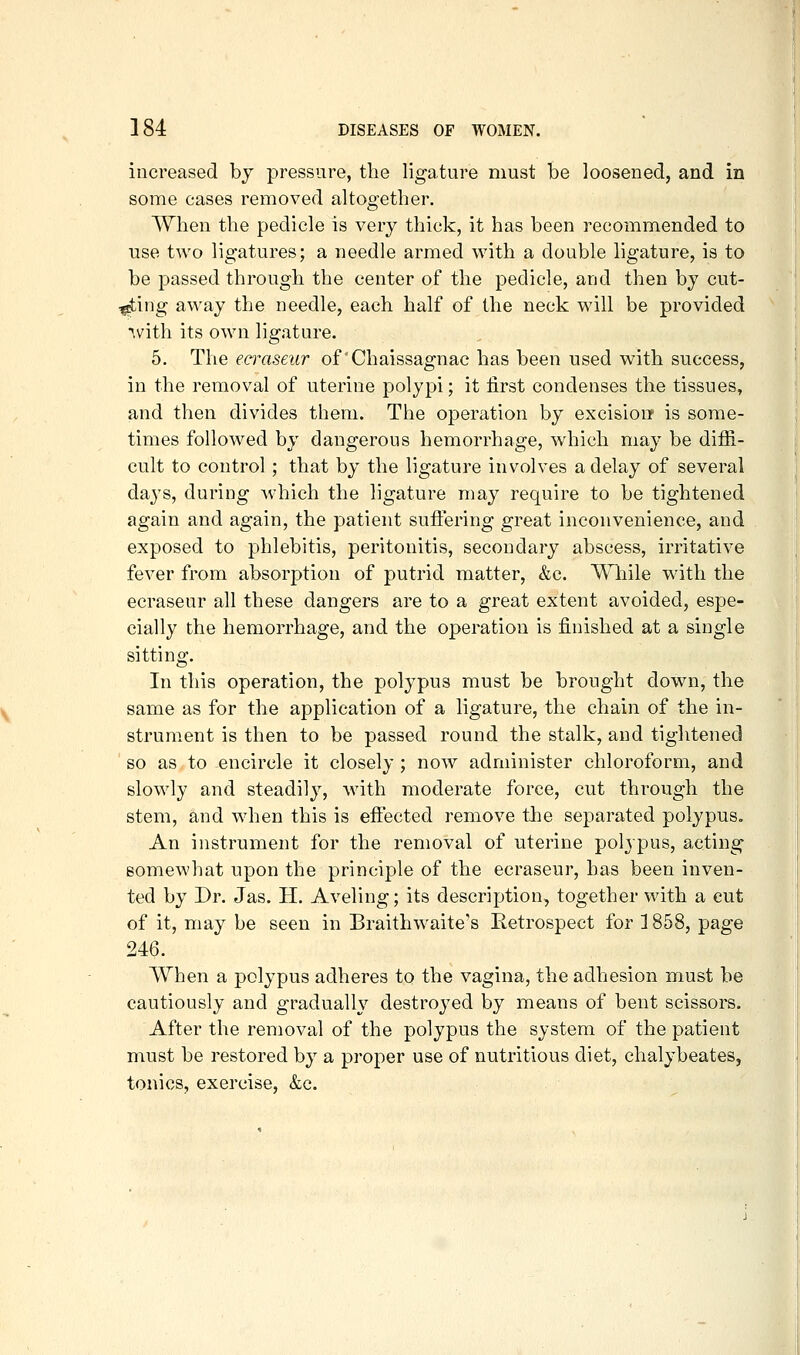 increased by pressure, the ligature must be loosened, and in some cases removed altogether. When the pedicle is very thick, it has been recommended to use two ligatures; a needle armed v^'ith a double ligature, is to be passed through the center of the pedicle, and then by cut- ting away the needle, each half of the neck will be provided with its own ligature. 5. The eamseur of Chaissagnac has been used with success, in the removal of uterine polypi; it first condenses the tissues, and then divides them. The operation by excisioiT is some- times followed by dangerous hemorrhage, which may be difii- cult to control ; that by the ligature involves a delay of several days, during Avhich the ligature may require to be tightened again and again, the patient suffering great inconvenience, and exposed to phlebitis, peritonitis, secondary abscess, irritative fever from absorption of putrid matter, &c. Wliile with the ecraseur all these dangers are to a great extent avoided, espe- cially the hemorrhage, and the operation is finished at a single sitting. In this operation, the polypus must be brought down, the same as for the application of a ligature, the chain of the in- strument is then to be passed round the stalk, and tightened so as to encircle it closely ; now administer chloroform, and slowly and steadily, with moderate force, cut through the stem, and when this is efiected remove the separated polypus. An instrument for the removal of uterine polypus, acting somewhat upon the principle of the ecraseur, has been inven- ted by Dr. Jas. H. Aveling; its description, together with a cut of it, may be seen in Braithwaite's Retrospect for ] 858, page 246. When a polypus adheres to the vagina, the adhesion must be cautiously and gradually destroyed by means of bent scissors. After the removal of the polypus the system of the patient must be restored by a proper use of nutritious diet, chalybeates, tonics, exercise, &c.
