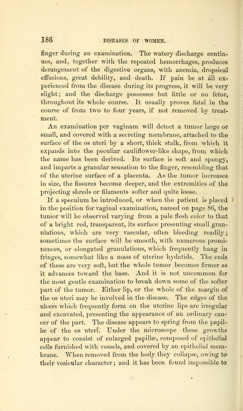 finger during an examination. The watery discharge contin- ues, and, together with the repeated hemorrhages, produces derangement of the digestive organs, with anemia, dropsical effusions, great debility, and death. If pain be at all ex- perienced from the disease during its progress, it will be very slight; and the discharge possesses but little or no fetor, throughout its whole course. It usually proves fatal in the course of from two to four years, if not removed by treat- ment. An examination per vaginam will detect a tumor large or small, and covered with a secreting membrane, attached to the surface of the os uteri by a short, thick stalk, from which it expands into the peculiar cauliflower-like shape, from which the name has been derived. Its surface is soft and spongy, and imparts a granular sensation to the finger, resembling that of the uterine surface of a placenta. As the tumor increases in size, the fissures become deeper, and the extremities of the projecting shreds or filaments softer and quite loose. If a speculum be introduced, or when the patient is placed in the position for vaginal examination, named on page 86, the tumor will be observed varying from a pale fiesh color to that of a bright red, transparent, its surface presenting small gran- ulations, which are very vascular, often bleeding readily; sometimes the surface will be smooth, with numerous promi- nences, or elongated granulations, which frequently hang in fringes, somewhat like a mass of uterine hydatids. The ends of these are very soft, but the whole tumor becomes firmer as it advances toward the base. And it is not uncommon for the most gentle examination to break down some of the softer part of the tumor. Either lip, or the whole of the margin of the OS uteri may be involved in the disease. The edges of the ulcers which frequently form on the uterine lips are irregular and excavated, presenting the appearance of an ordinary can- cer of the part. The disease appears to spring from the papil- lae of the OS uteri. Under the microscope these growths appear to consist of enlarged papillae, composed of epithelial cells furnished with vessels, and covered by an epithelial mem- brane. When removed from the bod}^ they collapse, owing to their vesicular character; and it has been found impossible to