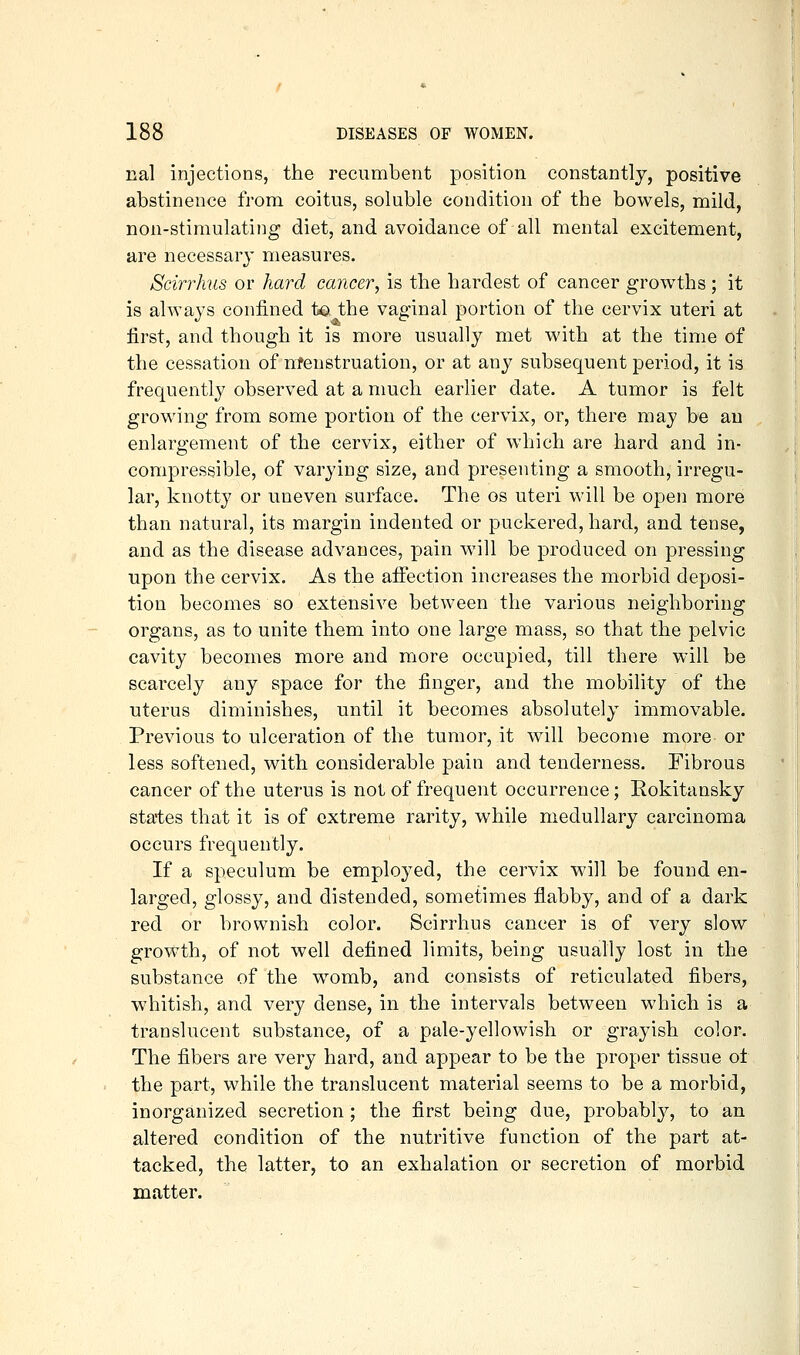 nal injections, the recumbent position constantly, positive abstinence from coitus, soluble condition of the bowels, mild, non-stimulating diet, and avoidance of all mental excitement, are necessary measures. Scirrhus or hard cancer, is the hardest of cancer growths ; it is always confined to the vaginal portion of the cervix uteri at first, and though it is more usually met with at the time of the cessation of mfenstruation, or at any subsequent period, it is frequently observed at a much earlier date. A tumor is felt growing from some portion of the cervix, or, there may be au enlargement of the cervix, either of which are hard and in- compressible, of varying size, and presenting a smooth, irregu- lar, knotty or uneven surface. The os uteri will be open more than natural, its margin indented or puckered, hard, and tense, and as the disease advances, pain will be produced on pressing upon the cervix. As the affection increases the morbid deposi- tion becomes so extensive between the various neighboring organs, as to unite them into one large mass, so that the pelvic cavity becomes more and more occupied, till there will be scarcely any space for the finger, and the mobility of the uterus diminishes, until it becomes absolutely immovable. Previous to ulceration of the tumor, it will become more or less softened, with considerable pain and tenderness. Fibrous cancer of the uterus is not of frequent occurrence; Rokitansky states that it is of extreme rarity, while medullary carcinoma occurs frequently. If a speculum be employed, the cervix will be found en- larged, glossy, and distended, sometimes flabby, and of a dark red or brownish color. Scirrhus cancer is of very slow growth, of not well defined limits, being usually lost in the substance of the womb, and consists of reticulated fibers, whitish, and very dense, in the intervals between which is a translucent substance, of a pale-yellowish or grayish color. The fibers are very hard, and appear to be the proper tissue ot the part, while the translucent material seems to be a morbid, inorganized secretion ; the first being due, probabl}^, to an altered condition of the nutritive function of the part at- tacked, the latter, to an exhalation or secretion of morbid matter. I