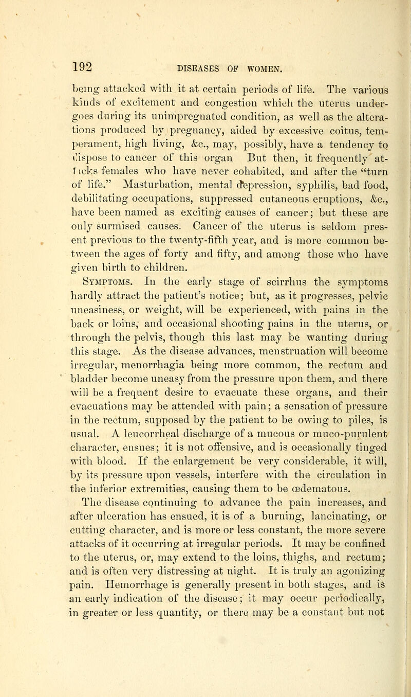 being attacked with it at certain periods of life. The various kinds of excitement and congestion which the uterus under- goes during its unimpregnated condition, as well as the altera- tions produced by pregnancy, aided by excessive coitus, tem- perament, high living, &c., may, possibly, have a tendency to r.ispose to cancer of this organ But then, it frequently at- i icks females who have never cohabited, and after the turn of life. Masturbation, mental depression, syphilis, bad food, debilitating occupations, suppressed cutaneous eruptions, &c., have been named as exciting causes of cancer; but these are only surmised causes. Cancer of the uterus is seldom pres- ent previous to the twenty-fifth year, and is more common be- tween the ages of forty and fifty, and among those who have given birth to children. Symptoms. In the early stage of scirrhus the symptoms hardly attract the patient's notice; but, as it progresses, pelvic uneasiness, or weight, will be experienced, with pains in the back or loins, and occasional shooting pains in the uterus, or through the pelvis, though this last may be wanting during this stage. As the disease advances, menstruation will become irregular, menorrhagia being more common, the rectum and bladder become uneasy from the pressure upon them, and there will be a frequent desire to evacuate these organs, and their evacuations may be attended with pain; a sensation of pressure in the rectum, supposed by the patient to be owing to piles, is usual. A leucorrheal discharge of a mucous or muco-purulent character, ensues; it is not offensive, and is occasionally tinged with blood. If the enlargement be very considerable, it will, by its pressure upon vessels, interfere with the circulation in the inferior extremities, causing them to be oedematous. The disease continuing to advance the pain increases, and after ulceration has ensued, it is of a burning, lancinating, or cutting character, and is more or less constant, the more severe attacks of it occurring at irregular periods. It may be confined to the uterus, or, may extend to the loins, thighs, and rectum; and is often very distressing at night. It is truly an agonizing pain. Hemorrhage is generally present in both stages, and is an early indication of the disease; it may occur periodically, in greater or less quantity, or there may be a constant but not