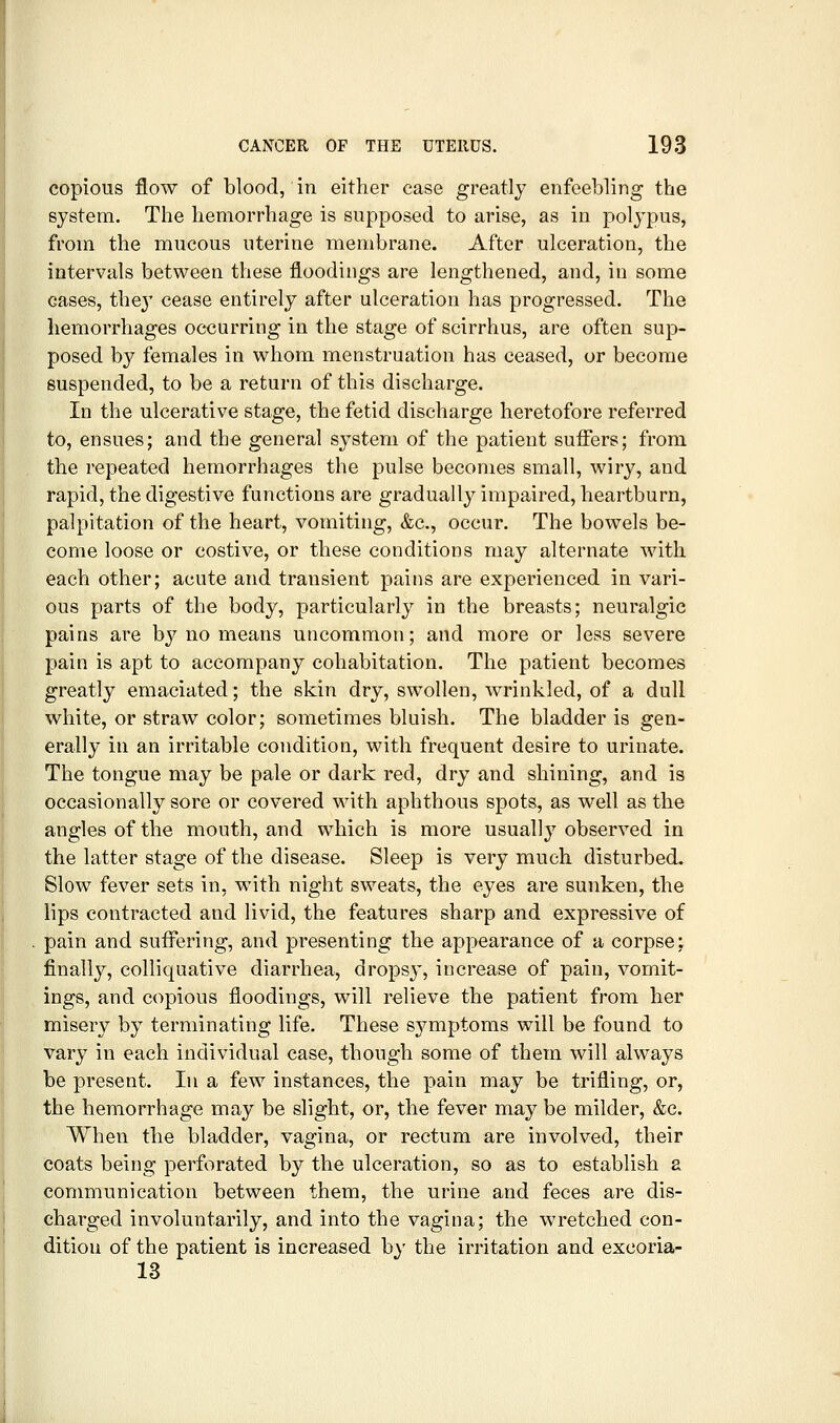 copious flow of blood, in either case greatly enfeebling the system. The hemorrhage is supposed to arise, as in polypus, from the mucous uterine membrane. After ulceration, the intervals between these floodings are lengthened, and, in some cases, the}' cease entirely after ulceration has progressed. The hemorrhages occurring in the stage of scirrhus, are often sup- posed by females in whom menstruation has ceased, or become suspended, to be a return of this discharge. In the ulcerative stage, the fetid discharge heretofore referred to, ensues; and the general system of the patient suffers; from the repeated hemorrhages the pulse becomes small, wiry, and rapid, the digestive functions are gradually impaired, heartburn, palpitation of the heart, vomiting, &c., occur. The bowels be- come loose or costive, or these conditions may alternate with each other; acute and transient pains are experienced in vari- ous parts of the body, particularly in the breasts; neuralgic pains are by no means uncommon; and more or less severe pain is apt to accompany cohabitation. The patient becomes greatly emaciated; the skin dry, swollen, wrinkled, of a dull white, or straw color; sometimes bluish. The bladder is gen- erally in an irritable condition, with frequent desire to urinate. The tongue may be pale or dark red, dry and shining, and is occasionally sore or covered with aphthous spots, as well as the angles of the mouth, and which is more usually observed in the latter stage of the disease. Sleep is very much disturbed. Slow fever sets in, with night sweats, the eyes are sunken, the lips contracted and livid, the features sharp and expressive of pain and suffering, and presenting the appearance of a corpse: finally, colliquative diarrhea, drops}', increase of pain, vomit- ings, and copious floodings, will relieve the patient from her misery by terminating life. These sjmiptoms will be found to vary in each individual case, though some of them will always be present. In a few instances, the pain may be trifling, or, the hemorrhage may be slight, or, the fever may be milder, &c. When the bladder, vagina, or rectum are involved, their coats being perforated by the ulceration, so as to establish a communication between them, the urine and feces are dis- charged involuntarily, and into the vagina; the wretched con- dition of the patient is increased by the irritation and excoria- 13