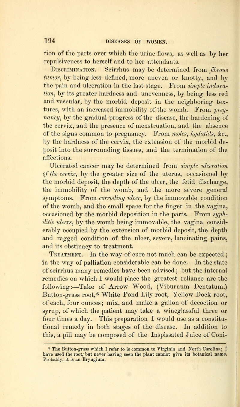 tion of the parts over which the urine flows, as well as by her repulsiveness to herself and to her attendants. Discrimination. Scirrhus may be determined from fibrous tumor, by being less defined, more uneven or knotty, and by the pain and ulceration in the last stage. From simple indura- tion, by its greater hardness and unevenness, by being less red and vascular, by the morbid deposit in the neighboring tex- tures, with an increased immobility of the womb. From preg- nancy, by the gradual progress of the disease, the hardening of the cervix, and the presence of menstruation, and the absence of the signs common to pregnancy. From moles, hydatids, &c., by the hardness of the cervix, the extension of the morbid de- posit into the surrounding tissues, and the termination of the affections. Ulcerated cancer may be determined from simple ulceration of the cervix, b}'' the greater size of the uterus, occasioned by the morbid deposit, the depth of the ulcer, the fetid discharge, the immobility of the womb, and the more severe general symptoms. From corroding ulcer, by the immovable condition of the womb, and the small space for the finger in the vagina, occasioned by the morbid deposition in the parts. From syph- ilitic ulcers, by the womb being immovable, the vagina consid- erably occupied by the extension of morbid deposit, the depth and ragged condition of the ulcer, severe, lancinating pains, and its obstinacy to treatment. Treatment. In the way of cure not much can be expected ; in the way of palliation considerable can be done. In the state of scirrhus many remedies have been advised; but the internal remedies on which I would place the greatest reliance are the following:—Take of Arrow Wood, (Viburnum Dentatum,) Button-grass root,* White Pond Lily root. Yellow Dock root, of each, four ounces; mix, and make a gallon of decoction or syrup, of which the patient may take a wineglassful three or four times a day. This preparation I would use as a constitu- tional remedy in both stages of the disease. In addition to this, a pill may be composed of the Inspissated Juice of Coni- * The Button-grass which I refer to is common to Virginia and North Carolina; I have used the root,- but never having seen the plant cannot give its botanical name. Probably, it is an Eryngium.