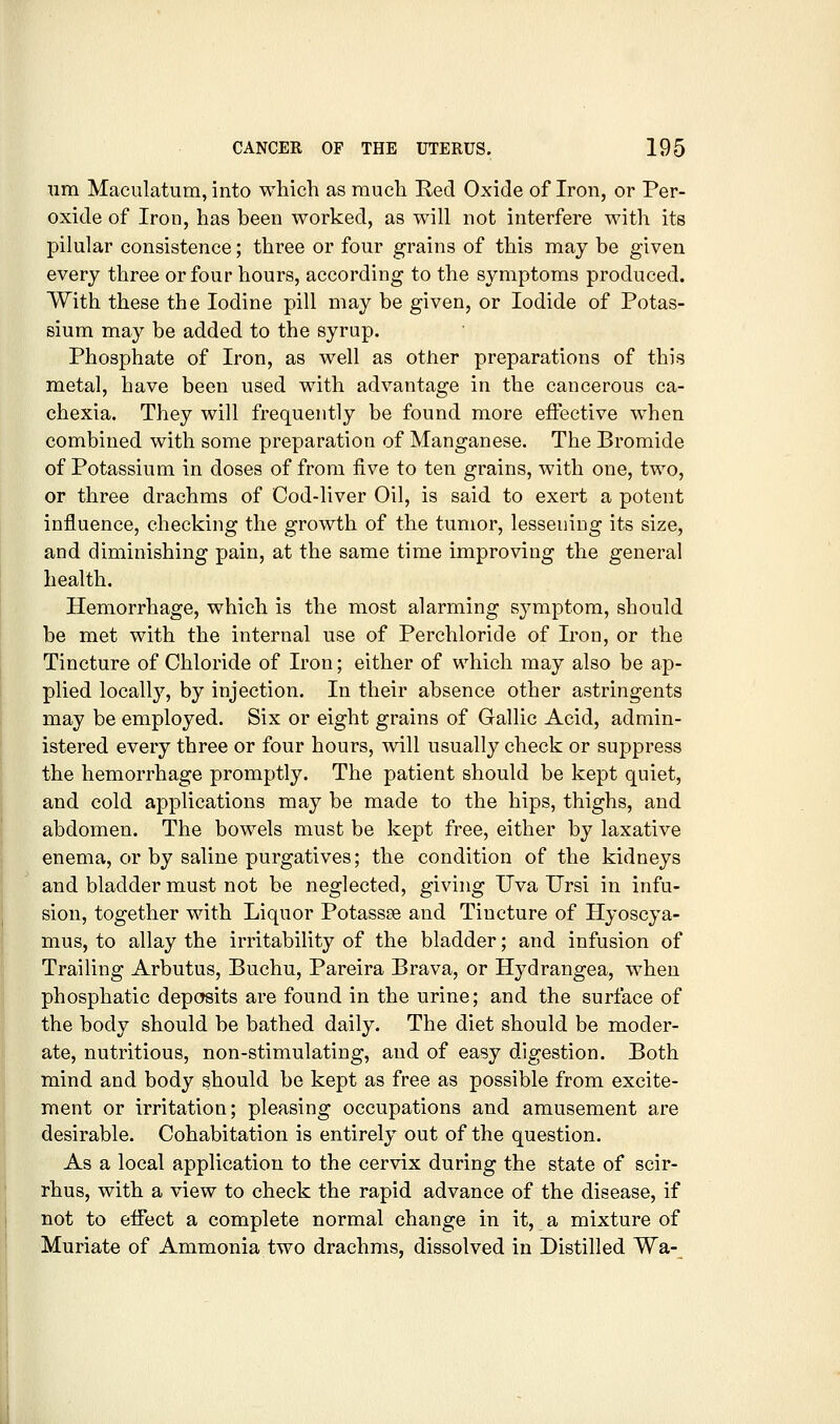 um Maculatum, into which as rauch Red Oxide of Iron, or Per- oxide of Iron, has been worked, as will not interfere with its pilular consistence; three or four grains of this may be given every three or four hours, according to the symptoms produced. With these the Iodine pill may be given, or Iodide of Potas- sium may be added to the syrup. Phosphate of Iron, as well as other preparations of this metal, have been used with advantage in the cancerous ca- chexia. They will frequently be found more effective when combined with some preparation of Manganese. The Bromide of Potassium in doses of from five to ten grains, with one, two, or three drachms of Cod-liver Oil, is said to exert a potent influence, checking the growth of the tumor, lesseuiDg its size, and diminishing pain, at the same time improving the general health. Hemorrhage, which is the most alarming sjmiptom, should be met with the internal use of Perchloride of Iron, or the Tincture of Chloride of Iron; either of which may also be ap- plied locally, by injection. In their absence other astringents may be employed. Six or eight grains of Oallic Acid, admin- istered every three or four hours, will usually check or suppress the hemorrhage promptly. The patient should be kept quiet, and cold applications may be made to the hips, thighs, and abdomen. The bowels must be kept free, either by laxative enema, or by saline purgatives; the condition of the kidneys and bladder must not be neglected, giving Uva Ursi in infu- sion, together with Liquor Potassse and Tincture of Hyoscya- mus, to allay the irritability of the bladder; and infusion of Trailing Arbutus, Buchu, Pareira Brava, or Hydrangea, when phosphatic deposits are found in the urine; and the surface of the body should be bathed daily. The diet should be moder- ate, nutritious, non-stimulating, and of easy digestion. Both mind and body should be kept as free as possible from excite- ment or irritation; pleasing occupations and amusement are desirable. Cohabitation is entirely out of the question. As a local application to the cervix during the state of scir- rhus, with a view to check the rapid advance of the disease, if not to effect a complete normal change in it, a mixture of Muriate of Ammonia.two drachms, dissolved in Distilled Wa-