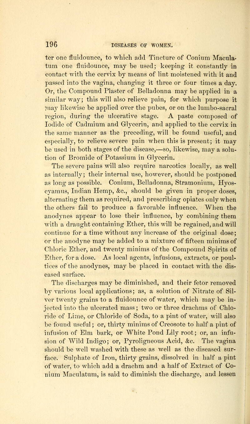 ter one fliiidonnce, to which add Tincture of Conium Macula- turn one fluidounce, may be used; keeping it constantly in contact with the cervix by means of lint moistened with it and passed into the vagina, changing it three or four times a day. Or, the Compound Plaster of Belladonna may be applied in a similar way; this will also relieve pain, for which purpose it :nay likewise be applied over the pubes, or on the lumbo-sacral region, during the ulcerative stage. A paste composed of Iodide of Cadmium and Glycerin, and applied to the cervix in the same manner as the preceding, will be found useful, and especially, to relieve severe pain when this is present; it may be used in both stages of the disease,—so, likewise, may a solu- tion of Bromide of Potassium in Glycerin. The severe pains will also require narcotics locally, as well as internally; their internal use, however, should be postponed as long as possible. Conium, Belladonna, Stramonium, Hyos- cyamus, Indian Hemp, &c., should be given in proper doses, alternating them as required, and prescribing opiates only when the others fail to produce a favorable influence. When the anodjmes appear to lose their influence, by combining them with a draught containing Ether, this will be regained, and will continue for a time without any increase of the original dose; or the anodyne may be added to a mixture of fifteen minims of Chloric Ether, and twenty minims of the Compound Spirits of Ether, for a dose. As local agents, infusions, extracts, or poul- tices of the anodynes, may be placed in contact with the dis- eased surface. The discharges may be diminished, and their fetor removed by various local applications; as, a solution of IS^itrate of Sil- ver twenty grains to a fluidounce of water, which may be in- jected into the ulcerated mass; two or three drachms of Chlo- ride of Lime, or Chloride of Soda, to a pint of water, will also be found useful; or, thirty minims of Creosote to half a pint of infusion of Elm bark, or White Pond Lily root; or, an infu- sion of Wild Indigo; or, Pyroligneous Acid, &c. The vagina should be well washed with these as well as the diseased sur- face. Sulphate of Iron, thirty grains, dissolved in half a pint of water, to which add a drachm and a half of Extract of Co- nium Maculatum, is said to diminish the discharge, and lessen