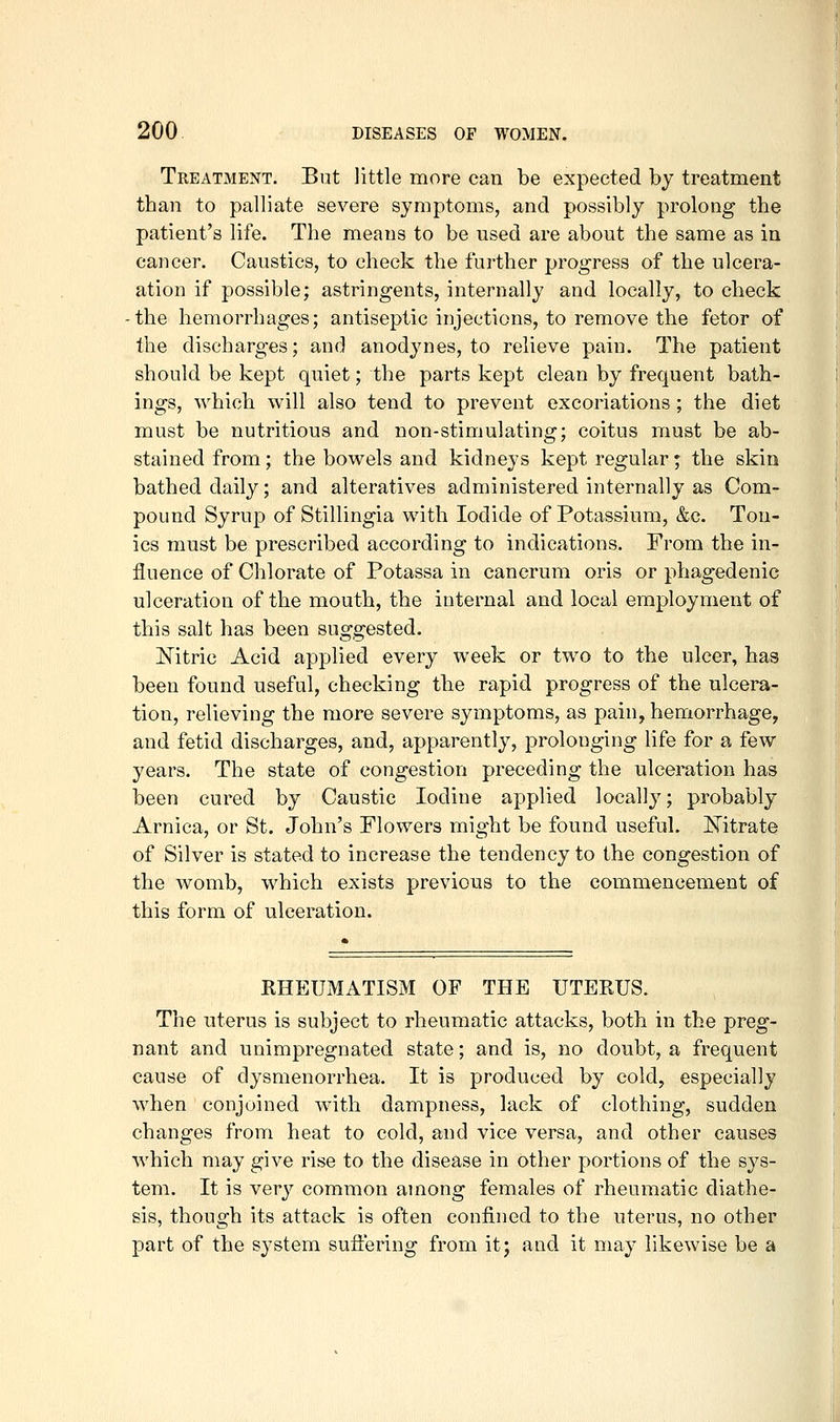 Treatment. But little more can be expected by treatment than to palliate severe symptoms, and possibly prolong the patient's life. The means to be used are about the same as in cancer. Caustics, to check the further progress of the ulcera- ation if possible; astringents, internally and locally, to check -the hemorrhages; antiseptic injections, to remove the fetor of the discharges; and anodynes, to relieve pain. The patient should be kept quiet; the parts kept clean by frequent bath- ings, which will also tend to prevent excoriations ; the diet must be nutritious and non-stimulating; coitus must be ab- stained from; the bowels and kidneys kept regular; the skin bathed daily; and alteratives administered internally as Com- pound Syrup of Stillingia with Iodide of Potassium, &c. Ton- ics must be prescribed according to indications. From the in- fluence of Chlorate of Potassa in cancrum oris or phagedenic ulceration of the mouth, the internal and local employment of this salt has been suggested. Mtric Acid applied every week or two to the ulcer, has been found useful, checking the rapid progress of the ulcera- tion, relieving the more severe symptoms, as pain, hemorrhage, and fetid discharges, and, apparently, prolonging life for a few years. The state of congestion preceding the ulceration has been cured by Caustic Iodine applied locally; probably Arnica, or St, John's Flowers mig'ht be found useful. ISTitrate of Silver is stated to increase the tendency to the congestion of the womb, which exists previous to the commencement of this form of ulceration. KHEUMATISM OF THE UTERUS. The uterus is subject to rheumatic attacks, both in the preg- nant and unimpregnated state; and is, no doubt, a frequent cause of dysmenorrhea. It is produced by cold, especially when conjoined with dampness, lack of clothing, sudden changes from heat to cold, and vice versa, and other causes which may give rise to the disease in other portions of the sys- tem. It is very common among females of rheumatic diathe- sis, though its attack is often confined to the uterus, no other part of the system sufl'ering from it; and it may likewise be a