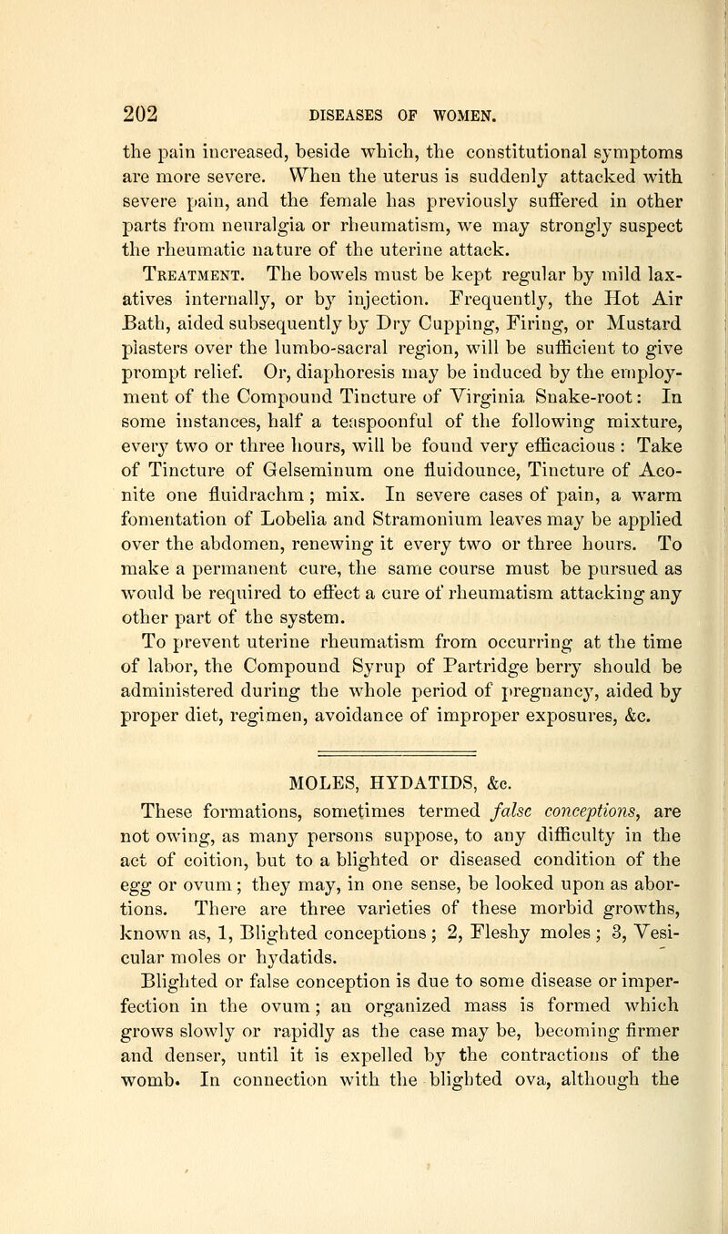 the pain increased, beside which, the constitutional symptoms are more severe. When the uterus is suddenly attacked with severe pain, and the female has previously suffered in other parts from neuralgia or rheumatism, we may strongly suspect the rheumatic nature of the uterine attack. Treatment. The bowels must be kept regular by mild lax- atives internally, or by injection. Frequently, the Hot Air Bath, aided subsequently by Dry Cupping, Firing, or Mustard plasters over the lumbo-sacral region, will be sufficient to give prompt relief. Or, diaphoresis may be induced by the employ- ment of the Compound Tincture of Virginia Snake-root: In some instances, half a teaspoonful of the following mixture, ever}^ two or three hours, will be found very efficacious : Take of Tincture of Gelseminum one iiuidounce, Tincture of Aco- nite one fluidrachm ; mix. In severe cases of pain, a warm fomentation of Lobelia and Stramonium leaves may be applied over the abdomen, renewing it every two or three hours. To make a permanent cure, the same course must be pursued as would be required to effect a cure of rheumatism attacking any other part of the system. To prevent uterine rheumatism from occurring at the time of labor, the Compound Syrup of Partridge berry should be administered during the whole period of jiregnancy, aided by proper diet, regimen, avoidance of improper exposures, &c. MOLES, HYDATIDS, &e. These formations, sometimes termed false conceptions, are not owing, as many persons suppose, to any difficulty in the act of coition, but to a blighted or diseased condition of the Qgg or ovum; they may, in one sense, be looked upon as abor- tions. There are three varieties of these morbid growths, known as, 1, Blighted conceptions ; 2, Fleshy moles ; 3, Vesi- cular moles or hydatids. Blighted or false conception is due to some disease or imper- fection in the ovum; an organized mass is formed which grows slowly or rapidly as the case may be, becoming firmer and denser, until it is expelled by the contractions of the womb. In connection with the blighted ova, although the