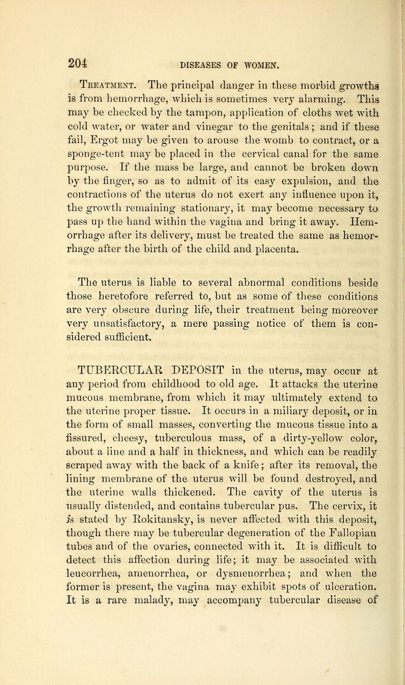 Treatment. The principal danger in these morbid growths is from hemorrhage, which is sometimes very alarming. This may be checked by the tampon, application of cloths wet with cold water, or water and vinegar to the genitals; and if these fail, Ergot may be given to arouse the womb to contract, or a sponge-tent may be placed in the cervical canal for the same purpose. If the mass be large, and cannot be broken down by the finger, so as to admit of its easy expulsion, and the contractions of the uterus do not exert any influence upon it, the growth remaining stationary, it may become necessary to pass up the hand within the vagina and bring it away. Hem- orrhage after its delivery, must be treated the same as hemor- rhage after the birth of the child and placenta. The uterus is liable to several abnormal conditions beside those heretofore referred to, but as some of these conditions are very obscure during life, their treatment being moreover very unsatisfactory, a mere passing notice of them is con- sidered sufficient. TUBERCULAR DEPOSIT in the uterus, may occur at any period from childhood to old age. It attacks the uterine mucous membrane, from which it may ultimately extend to the uterine proper tissue. It occurs in a miliary deposit, or in the form of small masses, converting the mucous tissue into a fissured, cheesy, tuberculous mass, of a dirty-yellow color, about a line and a half in thickness, and which can be readily scraped away with the back of a knife; after its removal, the lining membrane of the uterus will be found destroyed, and the uterine walls thickened. The cavity of the uterus is usually distended, and contains tubercular pus. The cervix, it is stated by Rokitansky, is never aftected with this deposit, though there may be tubercular degeneration of the Fallopian tubes and of the ovaries, connected with it. It is difiicult to detect this affection during life; it may be associated with leucorrhea, amenorrhea, or dysmenorrhea; and when the former is present, the vagina may exhibit spots of ulceration. It is a rare malady, may accompany tubercular disease of