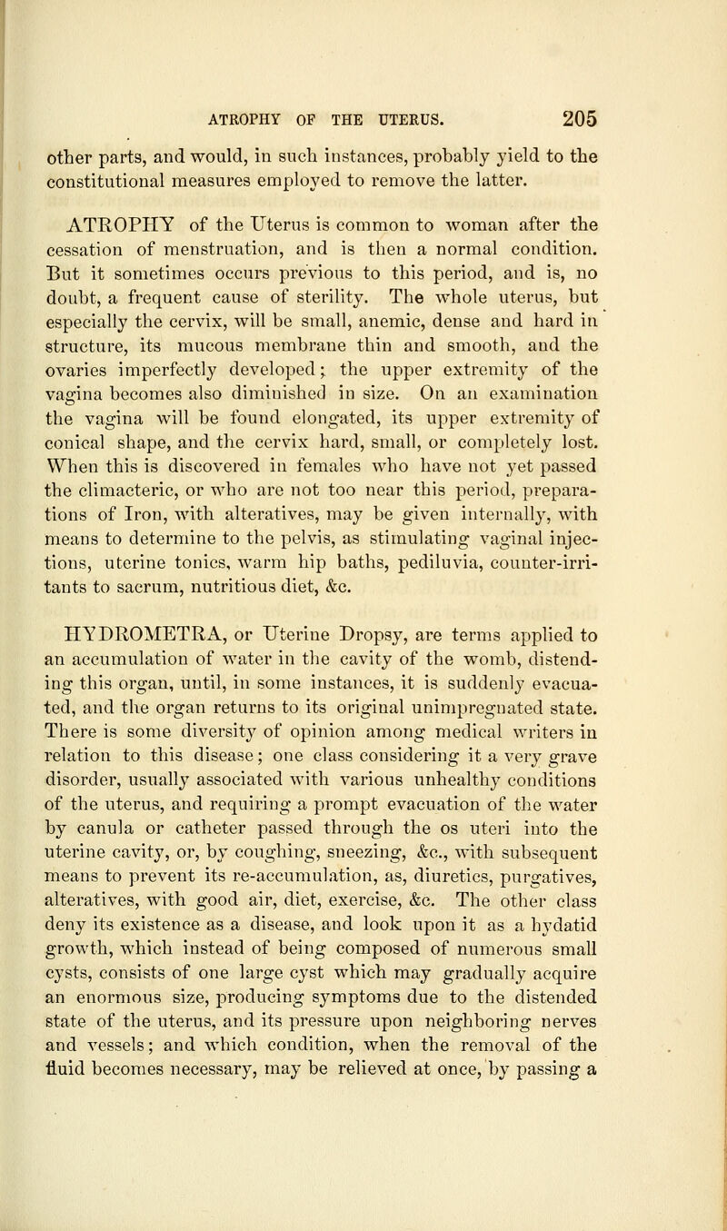 other parts, and would, in such instances, probably yield to the constitutional measures employed to remove the latter. ATROPHY of the Uterus is common to woman after the cessation of menstruation, and is then a normal condition. But it sometimes occurs previous to this period, and is, no doubt, a frequent cause of sterility. The whole uterus, but especially the cervix, will be small, anemic, dense and hard in structure, its mucous membrane thin and smooth, and the ovaries imperfectly developed • the upper extremity of the vagina becomes also diminished in size. On an examination o the vagina will be found elongated, its upper extremity of conical shape, and the cervix hard, small, or completely lost. When this is discovered in females who have not yet passed the climacteric, or who are not too near this period, prepara- tions of Iron, with alteratives, may be given internally, with means to determine to the pelvis, as stimulating vaginal injec- tions, uterine tonics, warm hip baths, pediluvia, counter-irri- tants to sacrum, nutritious diet, &c. HYDROMETRA, or Uterine Dropsy, are terms applied to an accumulation of water in the cavity of the womb, distend- ing this organ, until, in some instances, it is suddenly evacua- ted, and the organ returns to its original unimpregnated state. There is some diversity of opinion among medical writers in relation to this disease; one class considering it a very grave disorder, usually associated with various unhealthy conditions of the uterus, and requiring a prompt evacuation of the water by canula or catheter passed through the os uteri into the uterine cavity, or, by coughing, sneezing, &c., with subsequent means to prevent its re-accumulation, as, diuretics, purgatives, alteratives, with good air, diet, exercise, &c. The other class deny its existence as a disease, and look upon it as a hydatid growth, which instead of being composed of numerous small cysts, consists of one large cyst which may gradually acquire an enormous size, producing symptoms due to the distended state of the uterus, and its pressure upon neighboring nerves and vessels; and which condition, when the removal of the fluid becomes necessary, may be relieved at once, by passing a