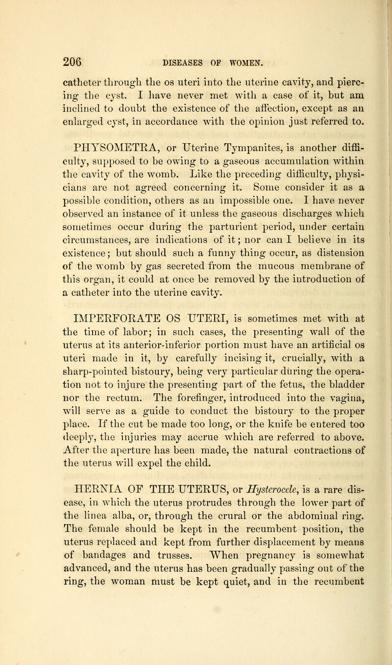 catheter tlirougli the os uteri into the uterine cavity, and pierc- ing the cyst. I liave never met v^ith a case of it, but am inclined to doubt the existence of the affection, except as an enlarged cjst, in accordance with the opinion just referred to. PHYSOMETEA, or Uterine Tympanites, is another diffi- culty, supposed to be owing to a gaseous accumulation within the cavity of the womb. Like the preceding difficulty, physi- cians are not agreed concerning it. Some consider it as a possible condition, others as an impossible one. I have never observed an instance of it unless the gaseous discharges which sometimes occur during the parturient period, under certain circumstances, are indications of it; nor can I believe in its existence; but should such a funny thing occur, as distension of the womb by gas secreted from the mucous membrane of this organ, it could at once be removed by the introduction of a catheter into the uterine cavity. IMPERFORATE OS UTERI, is sometimes met with at the time of labor; in such cases, the presenting wall of the uterus at its anterior-inferior portion must have an artificial os uteri made in it, by carefully incising it, crucially, with a sharp-pointed bistoury, being very particular during the opera- tion not to injure the presenting part of the fetus, the bladder nor the rectum. The forefinger, introduced into the vagina, will serve as a guide to conduct the bistoury to the proper place. If the cut be made too long, or the knife be entered too deeply, the injuries may accrue which are referred to above. After the aperture has been made, the natural contractions of the uterus will expel the child. HERNIA OF THE UTERUS, or Hysterocele, is a rare dis- ease, in which the uterus protrudes through the lower part of the linea alba, or, through the crural or the abdominal ring. The female should be kept in the recumbent position, the uterus replaced and kept from further displacement by means of bandages and trusses. When pregnancy is somewhat advanced, and the uterus has been gradually passing out of the ring, the woman must be kept quiet, and in the recumbent