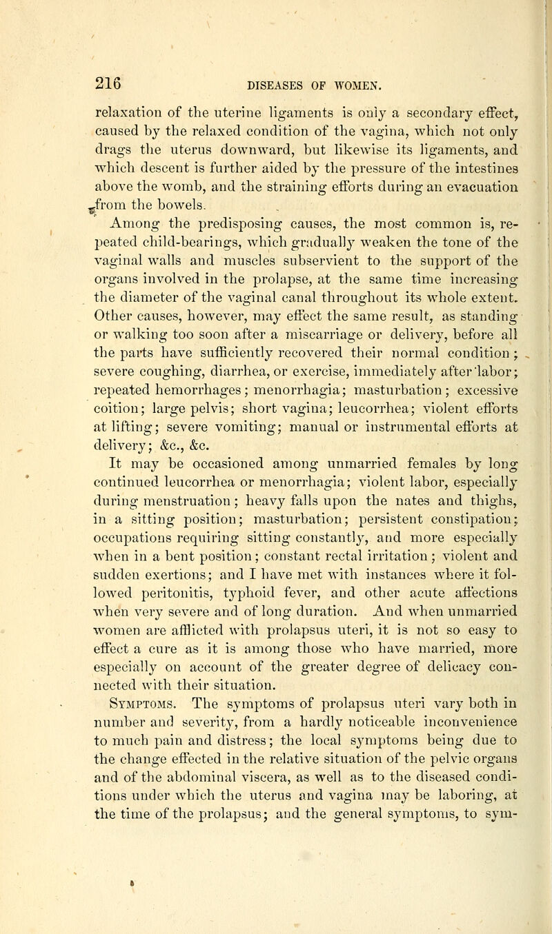 relaxation of the uterine ligaments is only a secondary effect, caused by the relaxed condition of the vagina, which not only drags the uterus downward, but likewise its ligaments, and which descent is further aided by the pressure of the intestines above the womb, and the straining efforts during an evacuation ^from the bowels. Among the predisposing causes, the most common is, re- peated child-bearings, which gnidually weaken the tone of the vaginal walls and muscles subservient to the support of the organs involved in the prolapse, at the same time increasing the diameter of the vaginal canal throughout its whole extent. Other causes, however, may effect the same result, as standing or walking too soon after a miscarriage or delivery, before all the parts have sufficiently recovered their normal condition ; severe coughing, diarrhea, or exercise, immediately after labor; repeated hemorrhages; menorrhagia; masturbation; excessive coition; large pelvis; short vagina; leucorrhea; violent efforts at lifting; severe vomiting; manual or instrumental efforts at delivery; &c., &c. It may be occasioned among unmarried females by long continued leucorrhea or menorrhagia; violent labor, especially during menstruation; heavy falls upon the nates and thighs, in a sitting position; masturbation; persistent constipation; occupations requiring sitting constantlj^, and more especially when in a bent position ; constant rectal irritation ; violent and sudden exertions; and I have met with instances where it fol- lowed peritonitis, typhoid fever, and other acute affections when very severe and of long duration. And when unmarried women are afflicted with prolapsus uteri, it is not so easy to effect a cure as it is among those who have married, more especially on account of the greater degree of delicacy con- nected with their situation. Symptoms. The symptoms of prolapsus uteri vary both in number and severity, from a hardly noticeable inconvenience to much pain and distress; the local symptoms being due to the change effected in the relative situation of the pelvic organs and of the abdominal viscera, as well as to the diseased condi- tions under which the uterus and vagina may be laboring, at the time of the prolapsus; and the general symptoms, to sym-