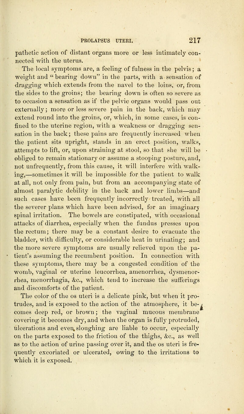 pathetic action of distant organs more or less intimately con- nected with the uterus. The local symptoms are, a feeling of fulness in the pelvis; a weight and  bearing down in the parts, with a sensation of dragging which extends from the navel to the loins, or, from the sides to the groins; the bearing down is often so severe as to occasion a sensation as if the pelvic organs would pass out externally; more or less severe pain in the back, which may extend round into the groins, or, which, in some cases, is con- fined to the uterine region, with a weakness or dragging sen- sation in the back; these pains are frequently increased when the patient sits upright, stands in an erect position, walks, attempts to lift, or, upon straining at stool, so that she will be obliged to remain stationary or assume a stooping posture, and, not unfrequently, from this cause, it will interfere with walk- ing,—sometimes it will be impossible for the patient to walk at all, not only from pain, but from an accompanying state of almost paralytic debility in the back and lower limbs—and such cases have been frequently incorrectly treated, with all the severer plans which have been advised, for an imaginarj; spinal irritation. The bowels are constipated, with occasional attacks of diarrhea, especially when the fundus presses upon the rectum; there may be a constant desire to evacuate the bladder, with difficulty, or considerable heat in urinating; and the more severe symptoms are usually relieved upon the pa- tient's assuming the recumbent position. In connection with these symptoms, there may be a congested condition of the womb, vaginal or uterine leucorrhea, amenorrhea, dysmenor- rhea, menorrhagia, &c., which tend to increase the sufferings and discomforts of the patient. The color of the os uteri is a delicate pink, but when it pro- trudes, and is exposed to the action of the atmosphere, it he- s comes deep red, or brown; the vaginal mucous membrane covering it becomes dry, and when the organ is fully protruded, ulcerations and even, sloughing are liable to occur, especially on the parts exposed to the friction of the thighs, &c., as well as to the action of urine passing over it, and the os uteri is fre- quently excoriated or ulcerated, owing to the irritations to which it is exposed.