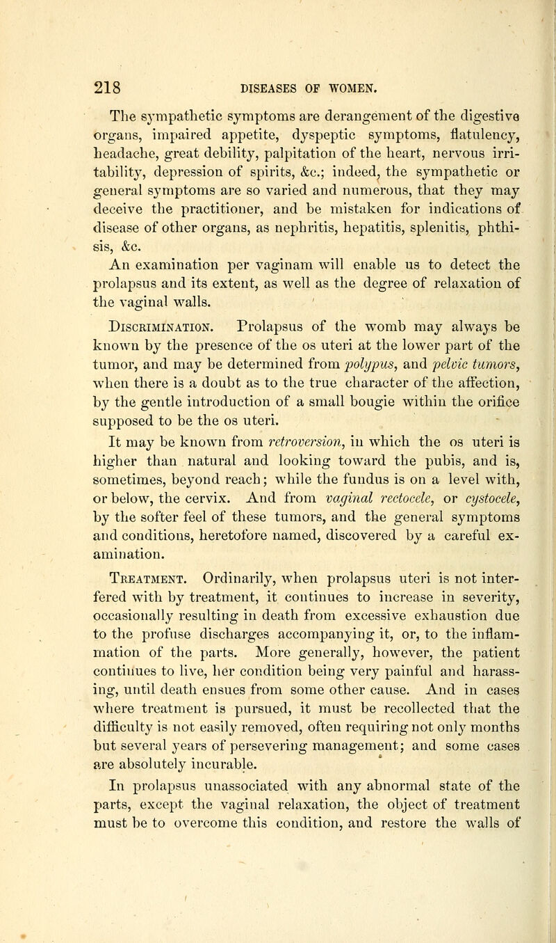 The sympathetic symptoms are derangement of the digestive organs, impaired appetite, dyspeptic symptoms, flatulency, headache, great debility, palpitation of the heart, nervous irri- tability, depression of spirits, &c.; indeed^ the sympathetic or general symptoms are so varied and numerous, that they may deceive the practitioner, and be mistaken for indications of disease of other organs, as nephritis, hepatitis, splenitis, phthi- sis, &c. An examination per vaginam will enable us to detect the prolapsus and its extent, as well as the degree of relaxation of the vaginal walls. Discrimination. Prolapsus of the womb may always be known by the presence of the os uteri at the lower part of the tumor, and may be determined from polypus, and 'pelvic tumors, when there is a doubt as to the true character of the affection, by the gentle introduction of a small bougie within the orifice supposed to be the os uteri. It may be known from retroversion, in which the os uteri is higher than natural and looking toward the pubis, and is, sometimes, beyond reach; while the fundus is on a level with, or below, the cervix. And from vaginal reetocele, or cystocele, by the softer feel of these tumors, and the general symptoms and conditions, heretofore named, discovered by a careful ex- amination. Treatment. Ordinarily, when prolapsus uteri is not inter- fered with by treatment, it continues to increase in severity, occasionally resulting in death from excessive exhaustion due to the profuse discharges accompanying it, or, to the inflam- mation of the parts. More generally, however, the patient continues to live, her condition being very painful and harass- ing, until death ensues from some other cause. And in cases where treatment is pursued, it must be recollected that the difiiculty is not easily removed, often requiring not only months but several years of persevering management; and some cases are absolutely incurable. In prolapsus unassociated with any abnormal state of the parts, except the vaginal relaxation, the object of treatment must be to overcome this condition, and restore the walls of