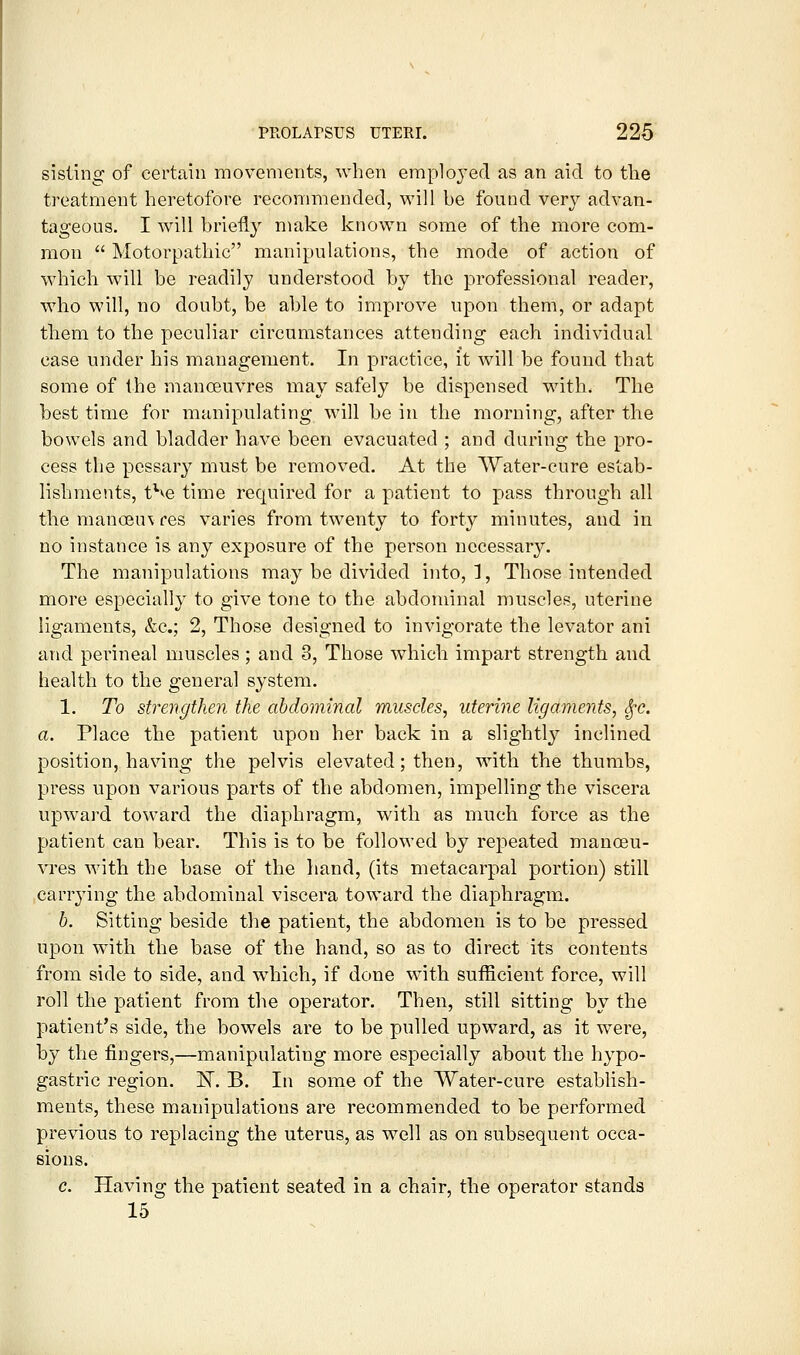 sisting of certain movements, when employed as an aid to tlie treatment heretofore recommended, will be found very advan- tageous. I will brie% make known some of the more com- mon  Motorpathic manipulations, the mode of action of which will be readily understood by the professional reader, who will, no doubt, be able to improve upon them, or adapt them to the peculiar circumstances attending each individual case under his management. In practice, it Avill be found that some of the manoeuvres may safely be dispensed with. The best time for manipulating will be in the morning, after the bowels and bladder have been evacuated ; and during the pro- cess the pcssar}^ must be removed. At the Water-cure estab- lishments, t^ve time required for a patient to pass through all the manoeu\fes varies from twenty to forty minutes, and in no instance is any exposure of the person necessary. The manipulations may be divided into, ], Those intended more especially to give tone to the abdominal muscles, uterine ligaments, &c.; 2, Those designed to invigorate the levator ani and perineal muscles; and 3, Those which impart strength and health to the general system. 1. To strengthen the abdominal muscles, uterine ligaments, ^c. a. Place the patient upon her back in a slightly inclined position, having the pelvis elevated; then, with the thumbs, press upon various parts of the abdomen, impelling the viscera upw^ard toward the diaphragm, with as much force as the patient can bear. This is to be followed by repeated manoeu- vres with the base of the hand, (its metacarpal portion) still carrying the abdominal viscera toward the diaphragm. h. Sitting beside the patient, the abdomen is to be pressed upon with the base of the hand, so as to direct its contents from side to side, and which, if done with sufficient force, will roll the patient from the operator. Then, still sitting by the patient's side, the bowels are to be pulled upward, as it were, by the fingers,—manipulating more especially about the hypo- gastric region. E. B. In some of the Water-cure establish- ments, these manipulations are recommended to be performed previous to replacing the uterus, as well as on subsequent occa- sions. c. Having the patient seated in a chair, the operator stands 15